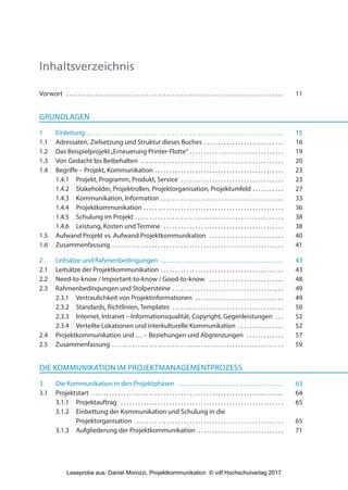 Inhaltsverzeichnis
Vorwort . . . . . . . . . . . . . . . . . . . . . . . . . . . . . . . . . . . . . . . . . . . . . . . . . . . . . . . . . . . . . . . . . . . . . . . . . . . . 11
GRUNDLAGEN
1 Einleitung . . . . . . . . . . . . . . . . . . . . . . . . . . . . . . . . . . . . . . . . . . . . . . . . . . . . . . . . . . . . . . . . . . . . . 15
1.1 Adressaten, Zielsetzung und Struktur dieses Buches . . . . . . . . . . . . . . . . . . . . . . . . . . . . 16
1.2 Das Beispielprojekt„Erneuerung Printer-Flotte“ . . . . . . . . . . . . . . . . . . . . . . . . . . . . . . . . . 19
1.3 Von Gedacht bis Beibehalten . . . . . . . . . . . . . . . . . . . . . . . . . . . . . . . . . . . . . . . . . . . . . . . . . . 20
1.4 Begriffe – Projekt, Kommunikation . . . . . . . . . . . . . . . . . . . . . . . . . . . . . . . . . . . . . . . . . . . . . 23
1.4.1 Projekt, Programm, Produkt, Service . . . . . . . . . . . . . . . . . . . . . . . . . . . . . . . . . . . . 23
1.4.2 Stakeholder, Projektrollen, Projektorganisation, Projektumfeld . . . . . . . . . . . 27
1.4.3 Kommunikation, Information . . . . . . . . . . . . . . . . . . . . . . . . . . . . . . . . . . . . . . . . . . . 33
1.4.4 Projektkommunikation . . . . . . . . . . . . . . . . . . . . . . . . . . . . . . . . . . . . . . . . . . . . . . . . . 36
1.4.5 Schulung im Projekt . . . . . . . . . . . . . . . . . . . . . . . . . . . . . . . . . . . . . . . . . . . . . . . . . . . . 38
1.4.6 Leistung, Kosten und Termine . . . . . . . . . . . . . . . . . . . . . . . . . . . . . . . . . . . . . . . . . . 38
1.5 Aufwand Projekt vs. Aufwand Projektkommunikation . . . . . . . . . . . . . . . . . . . . . . . . . . 40
1.6 Zusammenfassung . . . . . . . . . . . . . . . . . . . . . . . . . . . . . . . . . . . . . . . . . . . . . . . . . . . . . . . . . . . . 41
2 Leitsätze und Rahmenbedingungen . . . . . . . . . . . . . . . . . . . . . . . . . . . . . . . . . . . . . . . . . . . 43
2.1 Leitsätze der Projektkommunikation . . . . . . . . . . . . . . . . . . . . . . . . . . . . . . . . . . . . . . . . . . . 43
2.2 Need-to-know / Important-to-know / Good-to-know . . . . . . . . . . . . . . . . . . . . . . . . . . 48
2.3 Rahmenbedingungen und Stolpersteine . . . . . . . . . . . . . . . . . . . . . . . . . . . . . . . . . . . . . . . 49
2.3.1 Vertraulichkeit von Projektinformationen . . . . . . . . . . . . . . . . . . . . . . . . . . . . . . . 49
2.3.2 Standards, Richtlinien, Templates . . . . . . . . . . . . . . . . . . . . . . . . . . . . . . . . . . . . . . . 50
2.3.3 Internet, Intranet – Informationsqualität, Copyright, Gegenleistungen . . . 52
2.3.4 Verteilte Lokationen und interkulturelle Kommunikation . . . . . . . . . . . . . . . . 52
2.4 Projektkommunikation und … – Beziehungen und Abgrenzungen . . . . . . . . . . . . . 57
2.5 Zusammenfassung . . . . . . . . . . . . . . . . . . . . . . . . . . . . . . . . . . . . . . . . . . . . . . . . . . . . . . . . . . . . 59
DIE KOMMUNIKATION IM PROJEKTMANAGEMENTPROZESS
3 Die Kommunikation in den Projektphasen . . . . . . . . . . . . . . . . . . . . . . . . . . . . . . . . . . . . . 63
3.1 Projektstart . . . . . . . . . . . . . . . . . . . . . . . . . . . . . . . . . . . . . . . . . . . . . . . . . . . . . . . . . . . . . . . . . . . 64
3.1.1 Projektauftrag . . . . . . . . . . . . . . . . . . . . . . . . . . . . . . . . . . . . . . . . . . . . . . . . . . . . . . . . . 65
3.1.2 Einbettung der Kommunikation und Schulung in die
Projektorganisation . . . . . . . . . . . . . . . . . . . . . . . . . . . . . . . . . . . . . . . . . . . . . . . . . . . . 65
3.1.3 Aufgliederung der Projektkommunikation . . . . . . . . . . . . . . . . . . . . . . . . . . . . . . 71
3840_Projektkommunikation.indb 5 20.09.2017 08:38:36
Leseprobe aus: Daniel Morozzi, Projektkommunikation © vdf Hochschulverlag 2017
 