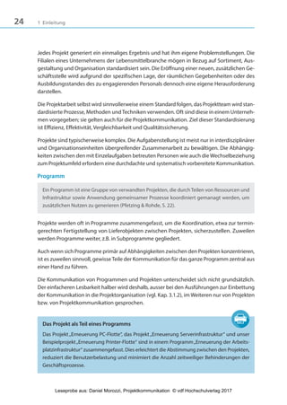 24 1 Einleitung
Jedes Projekt generiert ein einmaliges Ergebnis und hat ihm eigene Problemstellungen. Die
Filialen eines Unternehmens der Lebensmittelbranche mögen in Bezug auf Sortiment, Aus-
gestaltung und Organisation standardisiert sein. Die Eröffnung einer neuen, zusätzlichen Ge-
schäftsstelle wird aufgrund der spezifischen Lage, der räumlichen Gegebenheiten oder des
Ausbildungsstandes des zu engagierenden Personals dennoch eine eigene Herausforderung
darstellen.
Die Projektarbeit selbst wird sinnvollerweise einem Standard folgen, das Projektteam wird stan-
dardisierte Prozesse, Methoden undTechniken verwenden. Oft sind diese in einem Unterneh-
men vorgegeben; sie gelten auch für die Projektkommunikation. Ziel dieser Standardisierung
ist Effizienz, Effektivität, Vergleichbarkeit und Qualitätssicherung.
Projekte sind typischerweise komplex. Die Aufgabenstellung ist meist nur in interdisziplinärer
und Organisationseinheiten übergreifender Zusammenarbeit zu bewältigen. Die Abhängig-
keiten zwischen den mit Einzelaufgaben betreuten Personen wie auch die Wechselbeziehung
zum Projektumfeld erfordern eine durchdachte und systematisch vorbereitete Kommunikation.
Programm
Ein Programm ist eine Gruppe von verwandten Projekten, die durchTeilen von Ressourcen und
Infrastruktur sowie Anwendung gemeinsamer Prozesse koordiniert gemanagt werden, um
zusätzlichen Nutzen zu generieren (Pfetzing & Rohde, S. 22).
Projekte werden oft in Programme zusammengefasst, um die Koordination, etwa zur termin-
gerechten Fertigstellung von Lieferobjekten zwischen Projekten, sicherzustellen. Zuweilen
werden Programme weiter, z.B. in Subprogramme gegliedert.
Auch wenn sich Programme primär auf Abhängigkeiten zwischen den Projekten konzentrieren,
ist es zuweilen sinnvoll, gewisseTeile der Kommunikation für das ganze Programm zentral aus
einer Hand zu führen.
Die Kommunikation von Programmen und Projekten unterscheidet sich nicht grundsätzlich.
Der einfacheren Lesbarkeit halber wird deshalb, ausser bei den Ausführungen zur Einbettung
der Kommunikation in die Projektorganisation (vgl. Kap. 3.1.2), im Weiteren nur von Projekten
bzw. von Projektkommunikation gesprochen.
Das Projekt als Teil eines Programms
Das Projekt„Erneuerung PC-Flotte“, das Projekt„Erneuerung Serverinfrastruktur“ und unser
Beispielprojekt„Erneuerung Printer-Flotte“ sind in einem Programm„Erneuerung der Arbeits-
platzinfrastruktur“ zusammengefasst. Dies erleichtert die Abstimmung zwischen den Projekten,
reduziert die Benutzerbelastung und minimiert die Anzahl zeitweiliger Behinderungen der
Geschäftsprozesse.
3840_Projektkommunikation.indb 24 20.09.2017 08:38:37
Leseprobe aus: Daniel Morozzi, Projektkommunikation © vdf Hochschulverlag 2017
 