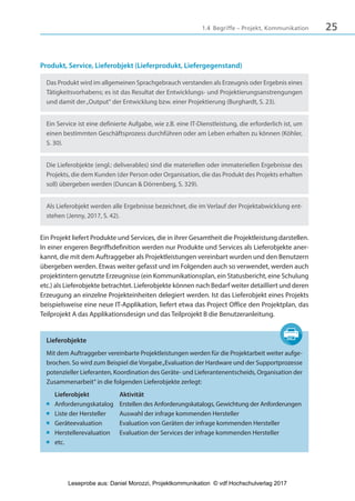251.4 Begriffe – Projekt, Kommunikation
Produkt, Service, Lieferobjekt (Lieferprodukt, Liefergegenstand)
Das Produkt wird im allgemeinen Sprachgebrauch verstanden als Erzeugnis oder Ergebnis eines
Tätigkeitsvorhabens; es ist das Resultat der Entwicklungs- und Projektierungsanstrengungen
und damit der„Output“ der Entwicklung bzw. einer Projektierung (Burghardt, S. 23).
Ein Service ist eine definierte Aufgabe, wie z.B. eine IT-Dienstleistung, die erforderlich ist, um
einen bestimmten Geschäftsprozess durchführen oder am Leben erhalten zu können (Köhler,
S. 30).
Die Lieferobjekte (engl.: deliverables) sind die materiellen oder immateriellen Ergebnisse des
Projekts, die dem Kunden (der Person oder Organisation, die das Produkt des Projekts erhalten
soll) übergeben werden (Duncan & Dörrenberg, S. 329).
Als Lieferobjekt werden alle Ergebnisse bezeichnet, die im Verlauf der Projektabwicklung ent-
stehen (Jenny, 2017, S. 42).
Ein Projekt liefert Produkte und Services, die in ihrer Gesamtheit die Projektleistung darstellen.
In einer engeren Begriffsdefinition werden nur Produkte und Services als Lieferobjekte aner-
kannt, die mit dem Auftraggeber als Projektleistungen vereinbart wurden und den Benutzern
übergeben werden. Etwas weiter gefasst und im Folgenden auch so verwendet, werden auch
projektintern genutzte Erzeugnisse (ein Kommunikationsplan, ein Statusbericht, eine Schulung
etc.) als Lieferobjekte betrachtet. Lieferobjekte können nach Bedarf weiter detailliert und deren
Erzeugung an einzelne Projekteinheiten delegiert werden. Ist das Lieferobjekt eines Projekts
beispielsweise eine neue IT-Applikation, liefert etwa das Project Office den Projektplan, das
Teilprojekt A das Applikationsdesign und das Teilprojekt B die Benutzeranleitung.
Lieferobjekte
Mit dem Auftraggeber vereinbarte Projektleistungen werden für die Projektarbeit weiter aufge-
brochen. So wird zum Beispiel die Vorgabe„Evaluation der Hardware und der Supportprozesse
potenzieller Lieferanten, Koordination des Geräte- und Lieferantenentscheids, Organisation der
Zusammenarbeit“ in die folgenden Lieferobjekte zerlegt:
Lieferobjekt Aktivität
■ Anforderungskatalog Erstellen des Anforderungskatalogs, Gewichtung der Anforderungen
■ Liste der Hersteller Auswahl der infrage kommenden Hersteller
■ Geräteevaluation Evaluation von Geräten der infrage kommenden Hersteller
■ Herstellerevaluation Evaluation der Services der infrage kommenden Hersteller
■ etc.
3840_Projektkommunikation.indb 25 20.09.2017 08:38:37
Leseprobe aus: Daniel Morozzi, Projektkommunikation © vdf Hochschulverlag 2017
 