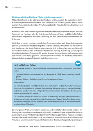 26 1 Einleitung
Einführung, Rollout, Pilot bzw. Pilotbetrieb, Benutzersupport
Mit der Einführung ist die Übergabe der Produkte und Services an die Nutzer bzw. die In-
kraftsetzung neuer oder modifizierter Strukturen und/oder Prozesse gemeint. Dies schliesst
auch die Ausserbetriebnahme bzw. Annullierung obsoleter Produkte, Services, Strukturen und
Prozesse mit ein.
Mit Rollout wird eine Auslieferung durch das Projekt bezeichnet; in einem IT-Projekt etwa der
Austausch von Hardware oder das Verteilen von Software auf Server und Clients. Ein Rollout
beinhaltet im Allgemeinen auch eine Einführung, d.h. eine für die Nutzer wahrnehmbare Ver-
änderung.
Mit Rollout ist erstens, etwa wenn vom Rollout-Termin gesprochen wird, die Auslieferung selbst
gemeint. Zweitens umschreibt der Begriff als Kurzwort für Rollout-Aktivitäten alle Massnahmen
und Handlungen, die für die Auslieferung notwendig sind. In diesem Wortsinn beinhaltet z.B.
ein Hardware-Rollout unter anderem die Konzeption, Planung, Ausführung, Steuerung und
Kontrolle der Hardware-Transporte. Oft werden Benutzer-Kommunikation und -schulung auch
den Rollout-Aktivitäten zugeordnet. Drittens schliesslich wird die mit den Rollout-Aktivitäten
betraute Einheit, etwa ein Teilprojekt, als Rollout bezeichnet.
Hard- und Software-Rollout
Das Teilprojekt Rollout ist für die Konzeption und Umsetzung aller Aktivitäten in den Teilbe-
reichen
■ Hardware-Rollout – von der Annahme der Neugeräte ab Fabrik bis zur Entsorgung der Alt-
geräte
■ Software-Rollout – Auslieferung der Printer-Verwaltungssoftware
verantwortlich.
Die Rollout-Aktivitäten vor Ort beinhalten etwa die Annahme und das Auspacken der neuen
Geräte, die Deinstallation der Altgeräte, die Installation der Neugeräte und schliesslich die Inbe-
triebnahme, bzw. bei einer nicht erfolgreichen Inbetriebnahme die Deinstallation des Neugeräts
und die Reinstallation des Altgeräts.
Die Kommunikationsmassnahmen vor Ort sind in der Planung der Rollout-Aktivitäten berück-
sichtigt und beinhalten unter anderem das Anbringen von Plakaten, die auf den bevorstehen-
den Rollout hinweisen, und das Verteilen einer Informationsbroschüre an die von der Umstel-
lung betroffenen Mitarbeiter.
Bei einer grossen Anzahl an Benutzern, Geräten etc. und/oder höherer Komplexität wird eine Ein-
führung bzw. Umstellung sinnvollerweise zunächst für eine kleine Gruppe ausgewählter Benutzer
durchgeführt. Dieser Pilotbetrieb dient der finalenVerifizierung der Rollout-Prozesse und -Tools.
In einem Pilotbetrieb sind immer auch die Instrumente der Benutzerkommunikation einer letzten
Prüfung zu unterziehen. Alle Instrumente haben in ihrer definitiven Ausgestaltung vorzuliegen.
3840_Projektkommunikation.indb 26 20.09.2017 08:38:37
Leseprobe aus: Daniel Morozzi, Projektkommunikation © vdf Hochschulverlag 2017
 