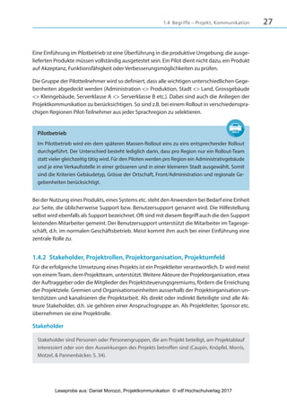 271.4 Begriffe – Projekt, Kommunikation
Eine Einführung im Pilotbetrieb ist eine Überführung in die produktive Umgebung; die ausge-
lieferten Produkte müssen vollständig ausgetestet sein. Ein Pilot dient nicht dazu, ein Produkt
auf Akzeptanz, Funktionsfähigkeit oder Verbesserungsmöglichkeiten zu prüfen.
Die Gruppe der Pilotteilnehmer wird so definiert, dass alle wichtigen unterschiedlichen Gege-
benheiten abgedeckt werden (Administration <> Produktion, Stadt <> Land, Grossgebäude
<> Kleingebäude, Serverklasse A <> Serverklasse B etc.). Dabei sind auch die Anliegen der
Projektkommunikation zu berücksichtigen. So sind z.B. bei einem Rollout in verschiedenspra-
chigen Regionen Pilot-Teilnehmer aus jeder Sprachregion zu selektieren.
Pilotbetrieb
Im Pilotbetrieb wird ein dem späteren Massen-Rollout eins zu eins entsprechender Rollout
durchgeführt. Der Unterschied besteht lediglich darin, dass pro Region nur ein Rollout-Team
statt vieler gleichzeitig tätig wird. Für den Piloten werden pro Region ein Administrativgebäude
und je eine Verkaufsstelle in einer grösseren und in einer kleineren Stadt ausgewählt. Somit
sind die Kriterien Gebäudetyp, Grösse der Ortschaft, Front/Administration und regionale Ge-
gebenheiten berücksichtigt.
Bei der Nutzung eines Produkts, eines Systems etc. steht den Anwendern bei Bedarf eine Einheit
zur Seite, die üblicherweise Support bzw. Benutzersupport genannt wird. Die Hilfestellung
selbst wird ebenfalls als Support bezeichnet. Oft sind mit diesem Begriff auch die den Support
leistenden Mitarbeiter gemeint. Der Benutzersupport unterstützt die Mitarbeiter im Tagesge-
schäft, d.h. im normalen Geschäftsbetrieb. Meist kommt ihm auch bei einer Einführung eine
zentrale Rolle zu.
1.4.2 Stakeholder, Projektrollen, Projektorganisation, Projektumfeld
Für die erfolgreiche Umsetzung eines Projekts ist ein Projektleiter verantwortlich. Er wird meist
von einemTeam, dem Projektteam, unterstützt. Weitere Akteure der Projektorganisation, etwa
der Auftraggeber oder die Mitglieder des Projektsteuerungsgremiums, fördern die Erreichung
der Projektziele. Gremien und Organisationseinheiten ausserhalb der Projektorganisation un-
terstützen und kanalisieren die Projektarbeit. Als direkt oder indirekt Beteiligte sind alle Ak-
teure Stakeholder, d.h. sie gehören einer Anspruchsgruppe an. Als Projektleiter, Sponsor etc.
übernehmen sie eine Projektrolle.
Stakeholder
Stakeholder sind Personen oder Personengruppen, die am Projekt beteiligt, am Projektablauf
interessiert oder von den Auswirkungen des Projekts betroffen sind (Caupin, Knöpfel, Morris,
Motzel, & Pannenbäcker, S. 34).
3840_Projektkommunikation.indb 27 20.09.2017 08:38:37
Leseprobe aus: Daniel Morozzi, Projektkommunikation © vdf Hochschulverlag 2017
 