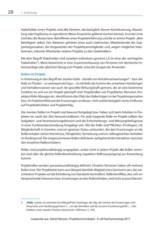 28 1 Einleitung
Stakeholder eines Projekts sind alle Parteien, die bezüglich dessen Konstituierung, Abwick-
lung oder Ergebnisse in irgendeiner Weise Ansprüche geltend machen können. In erster Linie
sind dies die Nutzer bzw. Betroffenen einer Projekteinführung und die an einem Projekt  aktiv
Beteiligten selbst. Des Weiteren gehören etwa auch Lieferanten, Mitarbeitende der Sup-
portorganisation, die Vorgesetzten der Projektteammitglieder und, wegen möglicher Inter-
ferenzen, mitunter Mitarbeiter anderer Projekte zu den Stakeholdern.
Mit dem Begriff Stakeholder sind zuweilen Individuen gemeint („X ist einer der wichtigsten
Stakeholder“). Meist bezeichnet er eine Zusammenfassung von Personen mit identischer In-
teressenlage oder gleichem Bezug zum Projekt, etwa die Gruppe der Anwender.
Rollen im Projekt
In Anlehnung an den Begriff der sozialen Rolle – Bündel von Verhaltenserwartungen4 –bzw. der
Rolle imTheater – zu verkörpernde Figur – ist mit Rolle die Summe der erwarteten Handlungen
und Verhaltensweisen wie auch die gewollte Wirkungskraft gemeint, die an eine bestimmte
Funktion im und um ein Projekt geknüpft sind. Projektrollen wie Projektleiter, Benutzer, Pro-
jektportfolio-Manager etc. identifizieren den Platz des Rollenträgers in der Projektorganisation
bzw. im Projektumfeld und die Erwartungen an diesen, nicht zuletzt bezüglich seines Einflusses
auf Projektaktivitäten und Projekterfolg.
Die meisten Rollen im Projekt sind bewusst festgelegt bzw. haben sich beim Arbeiten in Pro-
jekten im Laufe der Zeit herauskristallisiert. Für jede tragende Rolle im Projekt sollten der
Aufgaben- und Verantwortungsbereich und die Entscheidungs- und Weisungsbefugnisse
in einer Funktionsbeschreibung festgelegt sein. Mit der Rolle sind Pflichten, Privilegien, z.B.
Mitgliedschaft in Gremien, und ein gewisser Status verbunden. Bei den Erwartungen an die
Rolleninhaber stehen Kenntnisse, Fähigkeiten, Vernetzung und ein rollengerechtes Verhalten
im Vordergrund. Die eingenommenen Rollen definieren weitgehend die Interaktion zwischen
den einzelnen Rolleninhabern.
Rollen sind projektunabhängig vorgegeben, wobei nicht in jedem Projekt alle Rollen vertre-
ten sind oder die gleiche Rollenbeschreibung respektive Rollenausprägung zur Anwendung
kommt.
Projektrollen werden personenunabhängig definiert. Einzelne Personen haben oft mehrere
Rollen inne. Der Projektleiter kann zum Beispiel ebenfalls Mitglied eines Gremiums sein, das ver-
schiedene Projekte auf die Einhaltung von Standards kontrolliert. Rollenkonflikte, also sich wi-
dersprechende Interessen bzw. Erwartungen an den Rolleninhaber, sind nicht auszuschliessen.
4 „Rolle, soziale, ein zentraler Grundbegriff der Soziologie, der allg. die Summe der Erwartungen und
Ansprüche von Handlungspartnern […] an das Verhalten und das äussere Erscheinungsbild […] des
Inhabers einer sozialen Position bezeichnet“ (Hillmann, S. 756).
3840_Projektkommunikation.indb 28 20.09.2017 08:38:37
Leseprobe aus: Daniel Morozzi, Projektkommunikation © vdf Hochschulverlag 2017
 