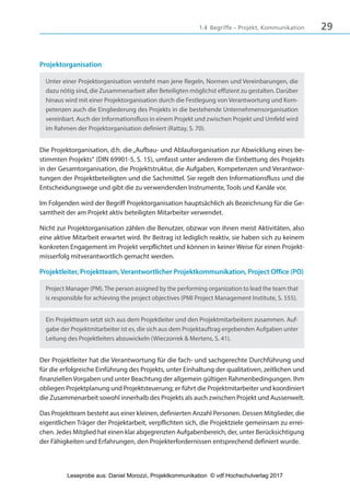 291.4 Begriffe – Projekt, Kommunikation
Projektorganisation
Unter einer Projektorganisation versteht man jene Regeln, Normen und Vereinbarungen, die
dazu nötig sind, die Zusammenarbeit aller Beteiligten möglichst effizient zu gestalten. Darüber
hinaus wird mit einer Projektorganisation durch die Festlegung von Verantwortung und Kom-
petenzen auch die Eingliederung des Projekts in die bestehende Unternehmensorganisation
vereinbart. Auch der Informationsfluss in einem Projekt und zwischen Projekt und Umfeld wird
im Rahmen der Projektorganisation definiert (Rattay, S. 70).
Die Projektorganisation, d.h. die„Aufbau- und Ablauforganisation zur Abwicklung eines be-
stimmten Projekts“ (DIN 69901-5, S. 15), umfasst unter anderem die Einbettung des Projekts
in der Gesamtorganisation, die Projektstruktur, die Aufgaben, Kompetenzen und Verantwor-
tungen der Projektbeteiligten und die Sachmittel. Sie regelt den Informationsfluss und die
Entscheidungswege und gibt die zu verwendenden Instrumente, Tools und Kanäle vor.
Im Folgenden wird der Begriff Projektorganisation hauptsächlich als Bezeichnung für die Ge-
samtheit der am Projekt aktiv beteiligten Mitarbeiter verwendet.
Nicht zur Projektorganisation zählen die Benutzer, obzwar von ihnen meist Aktivitäten, also
eine aktive Mitarbeit erwartet wird. Ihr Beitrag ist lediglich reaktiv, sie haben sich zu keinem
konkreten Engagement im Projekt verpflichtet und können in keiner Weise für einen Projekt-
misserfolg mitverantwortlich gemacht werden.
Projektleiter, Projektteam, Verantwortlicher Projektkommunikation, Project Office (PO)
Project Manager (PM).The person assigned by the performing organization to lead the team that
is responsible for achieving the project objectives (PMI Project Management Institute, S. 555).
Ein Projektteam setzt sich aus dem Projektleiter und den Projektmitarbeitern zusammen. Auf-
gabe der Projektmitarbeiter ist es, die sich aus dem Projektauftrag ergebenden Aufgaben unter
Leitung des Projektleiters abzuwickeln (Wieczorrek & Mertens, S. 41).
Der Projektleiter hat die Verantwortung für die fach- und sachgerechte Durchführung und
für die erfolgreiche Einführung des Projekts, unter Einhaltung der qualitativen, zeitlichen und
finanziellen Vorgaben und unter Beachtung der allgemein gültigen Rahmenbedingungen. Ihm
obliegen Projektplanung und Projektsteuerung; er führt die Projektmitarbeiter und koordiniert
die Zusammenarbeit sowohl innerhalb des Projekts als auch zwischen Projekt und Aussenwelt.
Das Projektteam besteht aus einer kleinen, definierten Anzahl Personen. Dessen Mitglieder, die
eigentlichen Träger der Projektarbeit, verpflichten sich, die Projektziele gemeinsam zu errei-
chen. Jedes Mitglied hat einen klar abgegrenzten Aufgabenbereich, der, unter Berücksichtigung
der Fähigkeiten und Erfahrungen, den Projekterfordernissen entsprechend definiert wurde.
3840_Projektkommunikation.indb 29 20.09.2017 08:38:37
Leseprobe aus: Daniel Morozzi, Projektkommunikation © vdf Hochschulverlag 2017
 