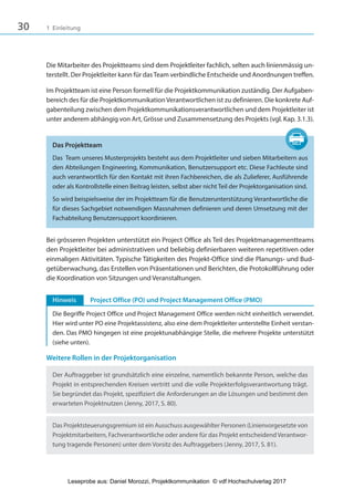 30 1 Einleitung
Die Mitarbeiter des Projektteams sind dem Projektleiter fachlich, selten auch linienmässig un-
terstellt. Der Projektleiter kann für dasTeam verbindliche Entscheide und Anordnungen treffen.
Im Projektteam ist eine Person formell für die Projektkommunikation zuständig. Der Aufgaben-
bereich des für die Projektkommunikation Verantwortlichen ist zu definieren. Die konkrete Auf-
gabenteilung zwischen dem Projektkommunikationsverantwortlichen und dem Projektleiter ist
unter anderem abhängig von Art, Grösse und Zusammensetzung des Projekts (vgl. Kap. 3.1.3).
Das Projektteam
Das Team unseres Musterprojekts besteht aus dem Projektleiter und sieben Mitarbeitern aus
den Abteilungen Engineering, Kommunikation, Benutzersupport etc. Diese Fachleute sind
auch verantwortlich für den Kontakt mit ihren Fachbereichen, die als Zulieferer, Ausführende
oder als Kontrollstelle einen Beitrag leisten, selbst aber nicht Teil der Projektorganisation sind.
So wird beispielsweise der im Projektteam für die Benutzerunterstützung Verantwortliche die
für dieses Sachgebiet notwendigen Massnahmen definieren und deren Umsetzung mit der
Fachabteilung Benutzersupport koordinieren.
Bei grösseren Projekten unterstützt ein Project Office als Teil des Projektmanagementteams
den Projektleiter bei administrativen und beliebig definierbaren weiteren repetitiven oder
einmaligen Aktivitäten. Typische Tätigkeiten des Projekt-Office sind die Planungs- und Bud-
getüberwachung, das Erstellen von Präsentationen und Berichten, die Protokollführung oder
die Koordination von Sitzungen und Veranstaltungen.
Hinweis Project Office (PO) und Project Management Office (PMO)
Die Begriffe Project Office und Project Management Office werden nicht einheitlich verwendet.
Hier wird unter PO eine Projektassistenz, also eine dem Projektleiter unterstellte Einheit verstan-
den. Das PMO hingegen ist eine projektunabhängige Stelle, die mehrere Projekte unterstützt
(siehe unten).
Weitere Rollen in der Projektorganisation
Der Auftraggeber ist grundsätzlich eine einzelne, namentlich bekannte Person, welche das
Projekt in entsprechenden Kreisen vertritt und die volle Projekterfolgsverantwortung trägt.
Sie begründet das Projekt, spezifiziert die Anforderungen an die Lösungen und bestimmt den
erwarteten Projektnutzen (Jenny, 2017, S. 80).
Das Projektsteuerungsgremium ist ein Ausschuss ausgewählter Personen (Linienvorgesetzte von
Projektmitarbeitern, Fachverantwortliche oder andere für das Projekt entscheidend Verantwor-
tung tragende Personen) unter dem Vorsitz des Auftraggebers (Jenny, 2017, S. 81).
3840_Projektkommunikation.indb 30 20.09.2017 08:38:37
Leseprobe aus: Daniel Morozzi, Projektkommunikation © vdf Hochschulverlag 2017
 