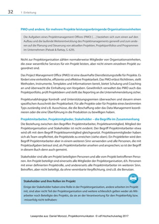 32 1 Einleitung
PMO und andere, für mehrere Projekte leistungserbringende Organisationseinheiten
Die Aufgaben eines Projektmanagement Offices (PMO) […] beziehen sich zum einen auf den
Aufbau und die laufende Weiterentwicklung des Projektmanagements generell und zum ande-
ren auf die Planung und Steuerung von aktuellen Projekten, Projektportfolios und Programmen
im Unternehmen (Patzak & Rattay, S. 629).
Nicht zur Projektorganisation zählen normalerweise Mitglieder von Organisationseinheiten,
die zwar wesentliche Services für ein Projekt leisten, aber nicht einem einzelnen Projekt zu-
geordnet sind.
Das Project Management Office (PMO) ist eine dauerhafte Dienstleistungsstelle für Projekte. Es
fördert eine einheitliche, effiziente und effektive Projektarbeit. Das PMO erlässt Richtlinien, stellt
Methoden, Instrumente, Templates und Informationen bereit, bietet Schulung und Coaching
an und überwacht die Einhaltung von Vorgaben. Gewöhnlich verwaltet das PMO auch das
Projektportfolio, prüft Projektideen und stellt das Reporting an die Unternehmensleitung sicher.
Projektunabhängige Kontroll- und Unterstützungsgremien überwachen und steuern einen
spezifischen Ausschnitt der Projektarbeit. Für alle Projekte oder für Projekte eines bestimmten
Typs zuständig sind z.B. Ausschüsse, die die Beschaffung oder das Data Management koordi-
nieren oder die eine Überführung in die Produktion zu bewilligen haben.
Projektmitarbeiter, Projektmitglieder, Stakeholder – die Begriffe im Zusammenhang
Die Beziehung zwischen den Begriffen Projektmitarbeiter, Projektteammitglied, Mitglied der
Projektorganisation und Stakeholder ist nicht evident. Der Begriff Projektmitarbeiter etwa
wird oft mit dem Begriff Projektteammitglied gleichgesetzt. Projektteammitglieder haben
sich als Team verpflichtet, die Projektziele zu erreichen (siehe oben). Ein Projektleiter wird den
Begriff Projektmitarbeiter aber in einem weiteren Sinn verwenden und alle Personen, die mit
Projektaufgaben betraut sind, als Projektmitarbeiter ansehen und ansprechen; so ist der Begriff
in diesem Buch denn auch gemeint.
Stakeholder sind alle am Projekt beteiligten Personen und alle vom Projekt betroffenen Perso-
nen. Am Projekt beteiligt sind einerseits alle Mitglieder der Projektorganisation, d.h. Personen
mit einer definierten Projektrolle, und andererseits alle Projektmitarbeiter im weiteren Sinn.
Betroffen, aber nicht beteiligt, da ohne vereinbarte Verpflichtung, sind z.B. die Benutzer.
Stakeholder und ihre Rollen im Projekt
Einige der Stakeholder haben eine Rolle in der Projektorganisation, andere arbeiten im Projekt
mit, sind aber nicht Teil der Projektorganisation und weitere schliesslich gelten weder als Mit-
arbeiter noch Beteiligte des Projekts, da sie an der Verantwortung für den Projekterfolg bzw.
-misserfolg nicht teilhaben:
3840_Projektkommunikation.indb 32 20.09.2017 08:38:37
Leseprobe aus: Daniel Morozzi, Projektkommunikation © vdf Hochschulverlag 2017
 