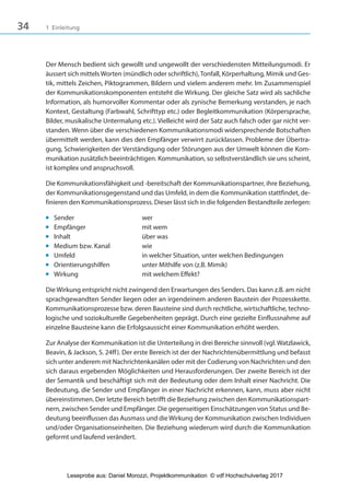 34 1 Einleitung
Der Mensch bedient sich gewollt und ungewollt der verschiedensten Mitteilungsmodi. Er
äussert sich mittels Worten (mündlich oder schriftlich),Tonfall, Körperhaltung, Mimik und Ges-
tik, mittels Zeichen, Piktogrammen, Bildern und vielem anderem mehr. Im Zusammenspiel
der Kommunikationskomponenten entsteht die Wirkung. Der gleiche Satz wird als sachliche
Information, als humorvoller Kommentar oder als zynische Bemerkung verstanden, je nach
Kontext, Gestaltung (Farbwahl, Schrifttyp etc.) oder Begleitkommunikation (Körpersprache,
Bilder, musikalische Untermalung etc.). Vielleicht wird der Satz auch falsch oder gar nicht ver-
standen. Wenn über die verschiedenen Kommunikationsmodi widersprechende Botschaften
übermittelt werden, kann dies den Empfänger verwirrt zurücklassen. Probleme der Übertra-
gung, Schwierigkeiten der Verständigung oder Störungen aus der Umwelt können die Kom-
munikation zusätzlich beeinträchtigen. Kommunikation, so selbstverständlich sie uns scheint,
ist komplex und anspruchsvoll.
Die Kommunikationsfähigkeit und -bereitschaft der Kommunikationspartner, ihre Beziehung,
der Kommunikationsgegenstand und das Umfeld, in dem die Kommunikation stattfindet, de-
finieren den Kommunikationsprozess. Dieser lässt sich in die folgenden Bestandteile zerlegen:
■ Sender wer
■ Empfänger mit wem
■ Inhalt über was
■ Medium bzw. Kanal wie
■ Umfeld in welcher Situation, unter welchen Bedingungen
■ Orientierungshilfen unter Mithilfe von (z.B. Mimik)
■ Wirkung mit welchem Effekt?
Die Wirkung entspricht nicht zwingend den Erwartungen des Senders. Das kann z.B. am nicht
sprachgewandten Sender liegen oder an irgendeinem anderen Baustein der Prozesskette.
Kommunikationsprozesse bzw. deren Bausteine sind durch rechtliche, wirtschaftliche, techno-
logische und soziokulturelle Gegebenheiten geprägt. Durch eine gezielte Einflussnahme auf
einzelne Bausteine kann die Erfolgsaussicht einer Kommunikation erhöht werden.
Zur Analyse der Kommunikation ist die Unterteilung in drei Bereiche sinnvoll (vgl. Watzlawick,
Beavin, & Jackson, S. 24ff). Der erste Bereich ist der der Nachrichtenübermittlung und befasst
sich unter anderem mit Nachrichtenkanälen oder mit der Codierung von Nachrichten und den
sich daraus ergebenden Möglichkeiten und Herausforderungen. Der zweite Bereich ist der
der Semantik und beschäftigt sich mit der Bedeutung oder dem Inhalt einer Nachricht. Die
Bedeutung, die Sender und Empfänger in einer Nachricht erkennen, kann, muss aber nicht
übereinstimmen. Der letzte Bereich betrifft die Beziehung zwischen den Kommunikationspart-
nern, zwischen Sender und Empfänger. Die gegenseitigen Einschätzungen von Status und Be-
deutung beeinflussen das Ausmass und die Wirkung der Kommunikation zwischen Individuen
und/oder Organisationseinheiten. Die Beziehung wiederum wird durch die Kommunikation
geformt und laufend verändert.
3840_Projektkommunikation.indb 34 20.09.2017 08:38:38
Leseprobe aus: Daniel Morozzi, Projektkommunikation © vdf Hochschulverlag 2017
 