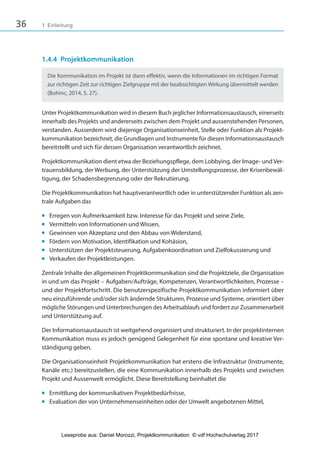 36 1 Einleitung
1.4.4 Projektkommunikation
Die Kommunikation im Projekt ist dann effektiv, wenn die Informationen im richtigen Format
zur richtigen Zeit zur richtigen Zielgruppe mit der beabsichtigten Wirkung übermittelt werden
(Bohinc, 2014, S. 27).
Unter Projektkommunikation wird in diesem Buch jeglicher Informationsaustausch, einerseits
innerhalb des Projekts und andererseits zwischen dem Projekt und aussenstehenden Personen,
verstanden. Ausserdem wird diejenige Organisationseinheit, Stelle oder Funktion als Projekt-
kommunikation bezeichnet, die Grundlagen und Instrumente für diesen Informationsaustausch
bereitstellt und sich für dessen Organisation verantwortlich zeichnet.
Projektkommunikation dient etwa der Beziehungspflege, dem Lobbying, der Image- und Ver-
trauensbildung, der Werbung, der Unterstützung der Umstellungsprozesse, der Krisenbewäl-
tigung, der Schadensbegrenzung oder der Rekrutierung.
Die Projektkommunikation hat hauptverantwortlich oder in unterstützender Funktion als zen-
trale Aufgaben das
■ Erregen von Aufmerksamkeit bzw. Interesse für das Projekt und seine Ziele,
■ Vermitteln von Informationen und Wissen,
■ Gewinnen von Akzeptanz und den Abbau von Widerstand,
■ Fördern von Motivation, Identifikation und Kohäsion,
■ Unterstützen der Projektsteuerung, Aufgabenkoordination und Zielfokussierung und
■ Verkaufen der Projektleistungen.
Zentrale Inhalte der allgemeinen Projektkommunikation sind die Projektziele, die Organisation
in und um das Projekt – Aufgaben/Aufträge, Kompetenzen, Verantwortlichkeiten, Prozesse –
und der Projektfortschritt. Die benutzerspezifische Projektkommunikation informiert über
neu einzuführende und/oder sich ändernde Strukturen, Prozesse und Systeme, orientiert über
mögliche Störungen und Unterbrechungen des Arbeitsablaufs und fordert zur Zusammenarbeit
und Unterstützung auf.
Der Informationsaustausch ist weitgehend organisiert und strukturiert. In der projektinternen
Kommunikation muss es jedoch genügend Gelegenheit für eine spontane und kreative Ver-
ständigung geben.
Die Organisationseinheit Projektkommunikation hat erstens die Infrastruktur (Instrumente,
Kanäle etc.) bereitzustellen, die eine Kommunikation innerhalb des Projekts und zwischen
Projekt und Aussenwelt ermöglicht. Diese Bereitstellung beinhaltet die
■ Ermittlung der kommunikativen Projektbedürfnisse,
■ Evaluation der von Unternehmenseinheiten oder der Umwelt angebotenen Mittel,
3840_Projektkommunikation.indb 36 20.09.2017 08:38:38
Leseprobe aus: Daniel Morozzi, Projektkommunikation © vdf Hochschulverlag 2017
 