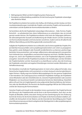 371.4 Begriffe – Projekt, Kommunikation
■ Wahl geeigneter Mittel und die Ermöglichung derer Nutzung und
■ Konzeption und Bereitstellung zusätzlicher, für die Erreichung der Projektziele notwendiger
oder dienlicher Mittel.
Die Projektkommunikation hat zweitens den Aufbau, die Erhaltung und den Ausbau von Kom-
munikationsbeziehungen innerhalb des Projekts und zwischen Projekt und Aussenwelt zu
unterstützen und die Qualität der Kommunikationskontakte zu fördern.
Sie hat drittens die für die Projektarbeit notwendigen Informationen – Ziele, Termine, Projekt-
fortschritt – so aufzubereiten bzw. deren Aufbereitung so zu unterstützen, dass sie sinnvoll
genutzt werden können. Die Projektkommunikation wird meist die Zielgruppen definieren,
die adressatengerechte Auswahl und Aufbereitung der Inhalte steuern und die Zuordnung
von Kommunikationskanälen und Instrumenten vornehmen. Zudem wird sie oft selbst für die
effektive Übermittlung und die Wirkungskontrolle verantwortlich sein.
Aufgabe der Projektkommunikation ist es schliesslich, das Erscheinungsbild des Projekts (Pro-
ject Identity) herauszuschälen und es projektorganisationsintern und -extern zu propagieren.
Dazu gehört, sozial, ökologisch oder finanziell sensible Bereiche zu erkennen, positive Gege-
benheiten herauszustreichen und weniger willkommene adressatengerecht anzusprechen.
Auch drohende bzw. eingetroffene unerwünschte Ereignisse wie Krisen, Störfalle, Beanstan-
dungen etc. sind in der Projektkommunikation, wie in der Projektarbeit allgemein, proaktiv
anzugehen. Generell wird die Projektkommunikation die Einstellungen und das Verhalten
der Projektmitarbeiter und der Aussenwelt so zu beeinflussen suchen, dass die Erreichung
der Projektziele unterstützt und negative Entwicklungen minimiert werden (Motivations- und
Verhaltenssteuerung).
Die Interaktion innerhalb der Projektorganisation ist meist schon aufgrund formaler, etwa
hierarchischer Gegebenheiten nicht symmetrisch, es ist kein Austausch zwischen gleichberech-
tigten Partnern. Häufig sorgt eine fachliche Weisungsbefugnis für eine gewisse Ungleichheit
in der Interaktion. Der Lenkungsausschuss erteilt dem Projektleiter Aufträge, der Projektleiter
seinen Mitarbeitern oder den Unterlieferanten etc. Zwischen Projektmitarbeitern oder zwischen
Mitgliedern von Ausschüssen besteht normalerweise formal eine Gleichstellung. Tatsächlich
gibt es oft auch hier ein Ungleichgewicht, etwa aufgrund der Machtverhältnisse, des Fachwis-
sens oder der Betroffenheit. Die Kenntnis der Beziehungsgefüge hilft bei der Einflussnahme
und bei der Steuerung der Kommunikation.
Zwischen Projekt und Umwelt ist die Interaktion immer asymmetrisch. Das Projekt hat formal
die Führung in der Projektthematik und de facto in der Kommunikation. Auch dort, wo das
Projekt als Bittsteller auftritt, etwa beim Antrag auf eine Genehmigung für eine Änderung,
kommt der Anstoss für die Kommunikation vom Projekt. Ist die Kommunikation etabliert, ver-
schaffen die Vertrautheit mit der Materie und die Intensität der Beschäftigung dem Projekt
einen Wissensvorsprung und damit weitgehend die Überlegenheit in allen projektbezogenen
Kommunikationsprozessen.
3840_Projektkommunikation.indb 37 20.09.2017 08:38:38
Leseprobe aus: Daniel Morozzi, Projektkommunikation © vdf Hochschulverlag 2017
 