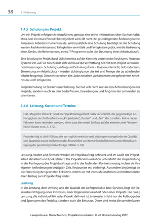 38 1 Einleitung
1.4.5 Schulung im Projekt
Um ein Projekt erfolgreich einzuführen, genügt eine reine Information über Sachverhalte,
etwa dass ein neues Produkt bereitgestellt wird, oft nicht. Bei grundlegenden Änderungen von
Prozessen, Arbeitsinstrumenten etc. wird zusätzlich eine Schulung benötigt. In der Schulung
werden Fachkenntnisse und Fähigkeiten vermittelt und Fertigkeiten geübt, wie die Bedienung
eines Geräts, die Beherrschung eines IT-Programms oder die Steuerung eines Arbeitsablaufs.
Eine Schulung im Projekt baut üblicherweise auf der Kenntnis bestehender Strukturen, Prozesse,
Systeme etc. auf. Sie beschränkt sich somit auf die Vermittlung der mit dem Projekt verbunde-
nen Neuerungen. Schulungsumfang und Schulungsform – Klassenunterricht, Selbststudium,
Einweisung am Arbeitsplatz – werden abhängig von der Art und Menge der zu schulenden
Inhalte festgelegt. Diese entsprechen der Lücke zwischen vorhandenen und geforderten Kennt-
nissen und Fertigkeiten.
Projektschulung ist Erwachsenenbildung. Sie hat sich nicht nur an den Anforderungen des
Projekts, sondern auch an den Bedürfnissen, Erwartungen und Ängsten der Lernenden zu
orientieren.
1.4.6 Leistung, Kosten und Termine
Das„Magische Dreieck“ wird im Projektmanagement dazu verwendet, die gegenseitige Ab-
hängigkeit der Einflussfaktoren„Projektziele“,„Kosten“ und„Zeit“ darzustellen. Keine dieser
Faktoren kann verändert werden, ohne dass dies einen Einfluss auf die anderen zwei Faktoren
hätte (Kuster, et al., S. 172).
Projekterfolg ist die Erfüllung der vertraglich vereinbarten Leistungen in angeforderter Qualität
und Quantität sowie im Rahmen des finanziellen und terminlichen Rahmens unter Berücksich-
tigung der genehmigten Nachträge (Möller, S. 58).
Leistung, Kosten und Termine werden im Projektauftrag definiert und im Laufe der Projekt-
arbeit detailliert und konkretisiert. Die Projektkommunikation unterstützt die Projektleitung
in der Festlegung des Projektauftrags und in der laufenden Konkretisierung, indem sie ihre
eigenen Anforderungen bezüglich Zeit, Ressourcen etc. einbringt. Ausserdem begünstigt sie
die Erreichung der gesetzten Eckwerte, indem sie mit ihren Massnahmen und Instrumenten
ihren Beitrag zum Projekterfolg leistet.
Leistung
In der Leistung, dem Umfang und der Qualität der Lieferprodukte bzw. Services, liegt die Da-
seinsberechtigung eines Prozesses, einer Organisationseinheit oder eines Projekts. Die (Soll-)
Leistung, die individuell für jedes Projekt definiert ist, interessiert nicht nur die Auftraggeber
und Sponsoren des Projekts, sondern auch die Benutzer. Diese sind meist die unmittelbaren
3840_Projektkommunikation.indb 38 20.09.2017 08:38:38
Leseprobe aus: Daniel Morozzi, Projektkommunikation © vdf Hochschulverlag 2017
 