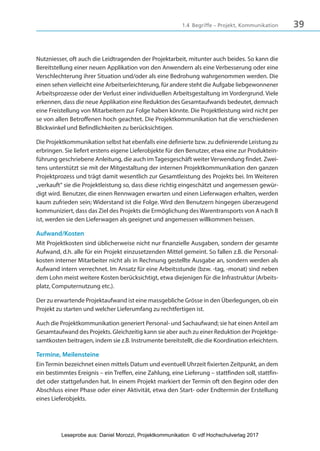 391.4 Begriffe – Projekt, Kommunikation
Nutzniesser, oft auch die Leidtragenden der Projektarbeit, mitunter auch beides. So kann die
Bereitstellung einer neuen Applikation von den Anwendern als eine Verbesserung oder eine
Verschlechterung ihrer Situation und/oder als eine Bedrohung wahrgenommen werden. Die
einen sehen vielleicht eine Arbeitserleichterung, für andere steht die Aufgabe liebgewonnener
Arbeitsprozesse oder der Verlust einer individuellen Arbeitsgestaltung im Vordergrund. Viele
erkennen, dass die neue Applikation eine Reduktion des Gesamtaufwands bedeutet, demnach
eine Freistellung von Mitarbeitern zur Folge haben könnte. Die Projektleistung wird nicht per
se von allen Betroffenen hoch geachtet. Die Projektkommunikation hat die verschiedenen
Blickwinkel und Befindlichkeiten zu berücksichtigen.
Die Projektkommunikation selbst hat ebenfalls eine definierte bzw. zu definierende Leistung zu
erbringen. Sie liefert erstens eigene Lieferobjekte für den Benutzer, etwa eine zur Produktein-
führung geschriebene Anleitung, die auch imTagesgeschäft weiter Verwendung findet. Zwei-
tens unterstützt sie mit der Mitgestaltung der internen Projektkommunikation den ganzen
Projektprozess und trägt damit wesentlich zur Gesamtleistung des Projekts bei. Im Weiteren
„verkauft“ sie die Projektleistung so, dass diese richtig eingeschätzt und angemessen gewür-
digt wird. Benutzer, die einen Rennwagen erwarten und einen Lieferwagen erhalten, werden
kaum zufrieden sein; Widerstand ist die Folge. Wird den Benutzern hingegen überzeugend
kommuniziert, dass das Ziel des Projekts die Ermöglichung des Warentransports von A nach B
ist, werden sie den Lieferwagen als geeignet und angemessen willkommen heissen.
Aufwand/Kosten
Mit Projektkosten sind üblicherweise nicht nur finanzielle Ausgaben, sondern der gesamte
Aufwand, d.h. alle für ein Projekt einzusetzenden Mittel gemeint. So fallen z.B. die Personal-
kosten interner Mitarbeiter nicht als in Rechnung gestellte Ausgabe an, sondern werden als
Aufwand intern verrechnet. Im Ansatz für eine Arbeitsstunde (bzw. -tag, -monat) sind neben
dem Lohn meist weitere Kosten berücksichtigt, etwa diejenigen für die Infrastruktur (Arbeits-
platz, Computernutzung etc.).
Der zu erwartende Projektaufwand ist eine massgebliche Grösse in den Überlegungen, ob ein
Projekt zu starten und welcher Lieferumfang zu rechtfertigen ist.
Auch die Projektkommunikation generiert Personal- und Sachaufwand; sie hat einen Anteil am
Gesamtaufwand des Projekts. Gleichzeitig kann sie aber auch zu einer Reduktion der Projektge-
samtkosten beitragen, indem sie z.B. Instrumente bereitstellt, die die Koordination erleichtern.
Termine, Meilensteine
Ein Termin bezeichnet einen mittels Datum und eventuell Uhrzeit fixierten Zeitpunkt, an dem
ein bestimmtes Ereignis – ein Treffen, eine Zahlung, eine Lieferung – stattfinden soll, stattfin-
det oder stattgefunden hat. In einem Projekt markiert der Termin oft den Beginn oder den
Abschluss einer Phase oder einer Aktivität, etwa den Start- oder Endtermin der Erstellung
eines Lieferobjekts.
3840_Projektkommunikation.indb 39 20.09.2017 08:38:38
Leseprobe aus: Daniel Morozzi, Projektkommunikation © vdf Hochschulverlag 2017
 