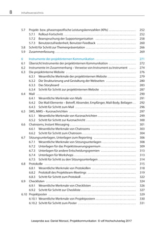 8 Inhaltsverzeichnis
5.7 Projekt- bzw. phasenspezifische Leistungskennzahlen (KPIs) . . . . . . . . . . . . . . . . . . . . 252
5.7.1 Rollout-Fortschritt . . . . . . . . . . . . . . . . . . . . . . . . . . . . . . . . . . . . . . . . . . . . . . . . . . . . . . 252
5.7.2 Beanspruchung der Supportorganisation . . . . . . . . . . . . . . . . . . . . . . . . . . . . . . 258
5.7.3 Benutzerzufriedenheit, Benutzer-Feedback . . . . . . . . . . . . . . . . . . . . . . . . . . . . . 260
5.8 Schritt für Schritt zur Themenpräsentation . . . . . . . . . . . . . . . . . . . . . . . . . . . . . . . . . . . . . 266
5.9 Zusammenfassung . . . . . . . . . . . . . . . . . . . . . . . . . . . . . . . . . . . . . . . . . . . . . . . . . . . . . . . . . . . . 269
6 Instrumente der projektinternen Kommunikation . . . . . . . . . . . . . . . . . . . . . . . . . . . . . . 271
6.1 Übersicht Instrumente der projektinternen Kommunikation . . . . . . . . . . . . . . . . . . . . 272
6.2 Instrumente im Zusammenhang – Verweise von Instrument zu Instrument . . . . . 274
6.3 Die projektinterne Website . . . . . . . . . . . . . . . . . . . . . . . . . . . . . . . . . . . . . . . . . . . . . . . . . . . . 276
6.3.1 Wesentliche Merkmale der projektinternen Website . . . . . . . . . . . . . . . . . . . . . 279
6.3.2 Die Strukturierung und Gestaltung der Webseiten . . . . . . . . . . . . . . . . . . . . . . 280
6.3.3 Das Storyboard . . . . . . . . . . . . . . . . . . . . . . . . . . . . . . . . . . . . . . . . . . . . . . . . . . . . . . . . 283
6.3.4 Schritt für Schritt zur projektinternen Website . . . . . . . . . . . . . . . . . . . . . . . . . . 287
6.4 Mail . . . . . . . . . . . . . . . . . . . . . . . . . . . . . . . . . . . . . . . . . . . . . . . . . . . . . . . . . . . . . . . . . . . . . . . . . . 290
6.4.1 Wesentliche Merkmale von Mails . . . . . . . . . . . . . . . . . . . . . . . . . . . . . . . . . . . . . . . 291
6.4.2 Die Mail-Elemente – Betreff, Absender, Empfänger, Mail-Body, Beilagen . . 292
6.4.3 Schritt für Schritt zum Mail . . . . . . . . . . . . . . . . . . . . . . . . . . . . . . . . . . . . . . . . . . . . . 296
6.5 SMS, MMS – Kurznachrichten . . . . . . . . . . . . . . . . . . . . . . . . . . . . . . . . . . . . . . . . . . . . . . . . . . 297
6.5.1 Wesentliche Merkmale von Kurznachrichten . . . . . . . . . . . . . . . . . . . . . . . . . . . . 299
6.5.2 Schritt für Schritt zur Kurznachricht . . . . . . . . . . . . . . . . . . . . . . . . . . . . . . . . . . . . . 300
6.6 Chatrooms, Instant Messaging . . . . . . . . . . . . . . . . . . . . . . . . . . . . . . . . . . . . . . . . . . . . . . . . . 301
6.6.1 Wesentliche Merkmale von Chatrooms . . . . . . . . . . . . . . . . . . . . . . . . . . . . . . . . . 303
6.6.2 Schritt für Schritt zum Chatroom . . . . . . . . . . . . . . . . . . . . . . . . . . . . . . . . . . . . . . . . 304
6.7 Sitzungsunterlagen, Unterlagen zum Reporting . . . . . . . . . . . . . . . . . . . . . . . . . . . . . . . 306
6.7.1 Wesentliche Merkmale von Sitzungsunterlagen . . . . . . . . . . . . . . . . . . . . . . . . . 308
6.7.2 Unterlagen für das Projektsteuerungsgremium . . . . . . . . . . . . . . . . . . . . . . . . . . 309
6.7.3 Unterlagen für andere Entscheidungsgremien . . . . . . . . . . . . . . . . . . . . . . . . . . 313
6.7.4 Unterlagen für Workshops . . . . . . . . . . . . . . . . . . . . . . . . . . . . . . . . . . . . . . . . . . . . . . 313
6.7.5 Schritt für Schritt zu den Sitzungsunterlagen . . . . . . . . . . . . . . . . . . . . . . . . . . . . 314
6.8 Protokolle . . . . . . . . . . . . . . . . . . . . . . . . . . . . . . . . . . . . . . . . . . . . . . . . . . . . . . . . . . . . . . . . . . . . 315
6.8.1 Wesentliche Merkmale von Protokollen . . . . . . . . . . . . . . . . . . . . . . . . . . . . . . . . . 318
6.8.2 Protokoll des Projektteam-Meetings . . . . . . . . . . . . . . . . . . . . . . . . . . . . . . . . . . . . 319
6.8.3 Schritt für Schritt zum Protokoll . . . . . . . . . . . . . . . . . . . . . . . . . . . . . . . . . . . . . . . . . 322
6.9 Checklisten . . . . . . . . . . . . . . . . . . . . . . . . . . . . . . . . . . . . . . . . . . . . . . . . . . . . . . . . . . . . . . . . . . . 324
6.9.1 Wesentliche Merkmale von Checklisten . . . . . . . . . . . . . . . . . . . . . . . . . . . . . . . . . 326
6.9.2 Schritt für Schritt zur Checkliste . . . . . . . . . . . . . . . . . . . . . . . . . . . . . . . . . . . . . . . . . 327
6.10 Projektposter . . . . . . . . . . . . . . . . . . . . . . . . . . . . . . . . . . . . . . . . . . . . . . . . . . . . . . . . . . . . . . . . . 329
6.10.1 Wesentliche Merkmale von Projektpostern . . . . . . . . . . . . . . . . . . . . . . . . . . . . . . 330
6.10.2 Schritt für Schritt zum Poster . . . . . . . . . . . . . . . . . . . . . . . . . . . . . . . . . . . . . . . . . . . 331
3840_Projektkommunikation.indb 8 20.09.2017 08:38:36
Leseprobe aus: Daniel Morozzi, Projektkommunikation © vdf Hochschulverlag 2017
 