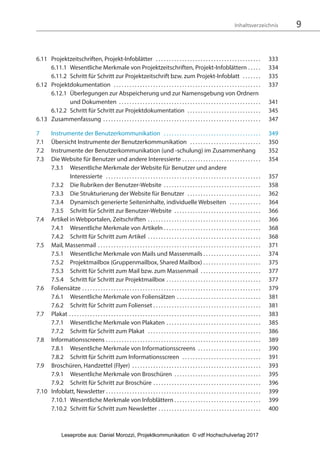 9Inhaltsverzeichnis
6.11 Projektzeitschriften, Projekt-Infoblätter . . . . . . . . . . . . . . . . . . . . . . . . . . . . . . . . . . . . . . . . 333
6.11.1 Wesentliche Merkmale von Projektzeitschriften, Projekt-Infoblättern . . . . . 334
6.11.2 Schritt für Schritt zur Projektzeitschrift bzw. zum Projekt-Infoblatt . . . . . . . 335
6.12 Projektdokumentation . . . . . . . . . . . . . . . . . . . . . . . . . . . . . . . . . . . . . . . . . . . . . . . . . . . . . . . . 337
6.12.1 Überlegungen zur Abspeicherung und zur Namensgebung von Ordnern
und Dokumenten . . . . . . . . . . . . . . . . . . . . . . . . . . . . . . . . . . . . . . . . . . . . . . . . . . . . . . 341
6.12.2 Schritt für Schritt zur Projektdokumentation . . . . . . . . . . . . . . . . . . . . . . . . . . . . 345
6.13 Zusammenfassung . . . . . . . . . . . . . . . . . . . . . . . . . . . . . . . . . . . . . . . . . . . . . . . . . . . . . . . . . . . . 347
7 Instrumente der Benutzerkommunikation . . . . . . . . . . . . . . . . . . . . . . . . . . . . . . . . . . . . . 349
7.1 Übersicht Instrumente der Benutzerkommunikation . . . . . . . . . . . . . . . . . . . . . . . . . . . 350
7.2 Instrumente der Benutzerkommunikation (und -schulung) im Zusammenhang 352
7.3 Die Website für Benutzer und andere Interessierte . . . . . . . . . . . . . . . . . . . . . . . . . . . . . . 354
7.3.1 Wesentliche Merkmale der Website für Benutzer und andere
Interessierte . . . . . . . . . . . . . . . . . . . . . . . . . . . . . . . . . . . . . . . . . . . . . . . . . . . . . . . . . . . 357
7.3.2 Die Rubriken der Benutzer-Website . . . . . . . . . . . . . . . . . . . . . . . . . . . . . . . . . . . . . 358
7.3.3 Die Strukturierung der Website für Benutzer . . . . . . . . . . . . . . . . . . . . . . . . . . . . 362
7.3.4 Dynamisch generierte Seiteninhalte, individuelle Webseiten . . . . . . . . . . . . 364
7.3.5 Schritt für Schritt zur Benutzer-Website . . . . . . . . . . . . . . . . . . . . . . . . . . . . . . . . . 366
7.4 Artikel in Webportalen, Zeitschriften . . . . . . . . . . . . . . . . . . . . . . . . . . . . . . . . . . . . . . . . . . . 366
7.4.1 Wesentliche Merkmale von Artikeln . . . . . . . . . . . . . . . . . . . . . . . . . . . . . . . . . . . . . 368
7.4.2 Schritt für Schritt zum Artikel . . . . . . . . . . . . . . . . . . . . . . . . . . . . . . . . . . . . . . . . . . . 368
7.5 Mail, Massenmail . . . . . . . . . . . . . . . . . . . . . . . . . . . . . . . . . . . . . . . . . . . . . . . . . . . . . . . . . . . . . . 371
7.5.1 Wesentliche Merkmale von Mails und Massenmails . . . . . . . . . . . . . . . . . . . . . . 374
7.5.2 Projektmailbox (Gruppenmailbox, Shared Mailbox) . . . . . . . . . . . . . . . . . . . . . . 375
7.5.3 Schritt für Schritt zum Mail bzw. zum Massenmail . . . . . . . . . . . . . . . . . . . . . . . 377
7.5.4 Schritt für Schritt zur Projektmailbox . . . . . . . . . . . . . . . . . . . . . . . . . . . . . . . . . . . . 377
7.6 Foliensätze . . . . . . . . . . . . . . . . . . . . . . . . . . . . . . . . . . . . . . . . . . . . . . . . . . . . . . . . . . . . . . . . . . . . 379
7.6.1 Wesentliche Merkmale von Foliensätzen . . . . . . . . . . . . . . . . . . . . . . . . . . . . . . . . 381
7.6.2 Schritt für Schritt zum Folienset . . . . . . . . . . . . . . . . . . . . . . . . . . . . . . . . . . . . . . . . . 381
7.7 Plakat . . . . . . . . . . . . . . . . . . . . . . . . . . . . . . . . . . . . . . . . . . . . . . . . . . . . . . . . . . . . . . . . . . . . . . . . . 383
7.7.1 Wesentliche Merkmale von Plakaten . . . . . . . . . . . . . . . . . . . . . . . . . . . . . . . . . . . . 385
7.7.2 Schritt für Schritt zum Plakat . . . . . . . . . . . . . . . . . . . . . . . . . . . . . . . . . . . . . . . . . . . 386
7.8 Informationsscreens . . . . . . . . . . . . . . . . . . . . . . . . . . . . . . . . . . . . . . . . . . . . . . . . . . . . . . . . . . . 389
7.8.1 Wesentliche Merkmale von Informationsscreens . . . . . . . . . . . . . . . . . . . . . . . . 390
7.8.2 Schritt für Schritt zum Informationsscreen . . . . . . . . . . . . . . . . . . . . . . . . . . . . . . 391
7.9 Broschüren, Handzettel (Flyer) . . . . . . . . . . . . . . . . . . . . . . . . . . . . . . . . . . . . . . . . . . . . . . . . . 393
7.9.1 Wesentliche Merkmale von Broschüren . . . . . . . . . . . . . . . . . . . . . . . . . . . . . . . . . 395
7.9.2 Schritt für Schritt zur Broschüre . . . . . . . . . . . . . . . . . . . . . . . . . . . . . . . . . . . . . . . . . 396
7.10 Infoblatt, Newsletter . . . . . . . . . . . . . . . . . . . . . . . . . . . . . . . . . . . . . . . . . . . . . . . . . . . . . . . . . . . 399
7.10.1 Wesentliche Merkmale von Infoblättern . . . . . . . . . . . . . . . . . . . . . . . . . . . . . . . . . 399
7.10.2 Schritt für Schritt zum Newsletter . . . . . . . . . . . . . . . . . . . . . . . . . . . . . . . . . . . . . . . 400
3840_Projektkommunikation.indb 9 20.09.2017 08:38:37
Leseprobe aus: Daniel Morozzi, Projektkommunikation © vdf Hochschulverlag 2017
 