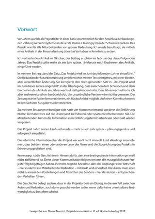 Vorwort
Vor Jahren war ich als Projektleiter in einer Bank verantwortlich für den Anschluss der bankeige-
nen Zahlungsverkehrssysteme an das erste Online-Clearingsystem der Schweizer Banken. Das
Projekt war für alle Mitarbeitenden von grosser Bedeutung. Ich wurde beauftragt, sie mittels
eines Artikels in der Personalzeitung über das Vorhaben in Kenntnis zu setzen.
Ich verfasste den Artikel im Oktober, der Beitrag erschien im Februar des darauffolgenden
Jahres. Das Projekt sollte mehr als ein Jahr später, 16 Monate nach Erscheinen des Artikels,
eingeführt werden.
In meinem Beitrag stand der Satz:„Das Projekt wird im Juni des folgenden Jahres eingeführt.“
Die Redaktion der Mitarbeiterzeitung veröffentlichte meinenText wortgetreu, mit einer kleinen,
aber wesentlichen Änderung. Sie korrigierte den oben genannten Satz in:„Das Projekt wird
im Juni dieses Jahres eingeführt“, in der Überlegung, dass zwischen dem Schreiben und dem
Erscheinen des Artikels ein Jahreswechsel stattgefunden hatte. Den Jahreswechsel hatte ich
aber meinerseits schon berücksichtigt, die ursprüngliche Version wäre richtig gewesen. Die
Zeitung war in Papierform erschienen, ein Rückruf nicht möglich. Auf einen Korrekturhinweis
in der nächsten Ausgabe wurde verzichtet.
Zu meinem Erstaunen erkundigte sich nach vier Monaten niemand, wo denn die Einführung
bliebe, niemand wies auf die Diskrepanz zu früheren oder späteren Informationen hin. Die
Mitarbeitenden hatten die Information zum Einführungstermin überlesen oder bald wieder
vergessen.
Das Projekt nahm seinen Lauf und wurde – mehr als ein Jahr später – planungsgemäss und
erfolgreich eingeführt.
Die sehr frühe Information über das Projekt war wohl nicht sinnvoll. Es ist allerdings anzuneh-
men, dass bei dem einen oder anderen Leser der Name und die Stossrichtung des Projekts in
Erinnerung geblieben sind.
Keineswegs ist die Geschichte ein Hinweis dafür, dass eine breit gestreute Information generell
nicht zielführend ist. Denn dieser Kommunikation folgten weitere, die massgeblich zum Pro-
jekterfolg beigetragen haben. Vielmehr zeigt die Anekdote, dass der Empfänger einer Botschaft
– hier zunächst ein Mitarbeiter der Redaktion – mitdenkt und einordnet. Dies kann, muss aber
nicht zu einem den Vorstellungen und Absichten des Senders – hier des Autors – entsprechen-
den Verhalten führen.
Die Geschichte belegt zudem, dass in der Projektarbeit ein Dialog, in diesem Fall zwischen
Autor und Redaktion, auch dann gesucht werden sollte, wenn dafür keine unmittelbare Not-
wendigkeit zu bestehen scheint.
3840_Projektkommunikation.indb 11 20.09.2017 08:38:37
Leseprobe aus: Daniel Morozzi, Projektkommunikation © vdf Hochschulverlag 2017
 