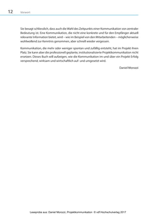 12 Vorwort
Sie besagt schliesslich, dass auch die Wahl des Zeitpunkts einer Kommunikation von zentraler
Bedeutung ist. Eine Kommunikation, die nicht eine konkrete und für den Empfänger aktuell
relevante Information bietet, wird – wie im Beispiel von den Mitarbeitenden – möglicherweise
wohlwollend zur Kenntnis genommen, aber schnell wieder vergessen.
Kommunikation, die mehr oder weniger spontan und zufällig entsteht, hat im Projekt ihren
Platz. Sie kann aber die professionell geplante, institutionalisierte Projektkommunikation nicht
ersetzen. Dieses Buch will aufzeigen, wie die Kommunikation im und über ein Projekt Erfolg
versprechend, wirksam und wirtschaftlich auf- und umgesetzt wird.
Daniel Morozzi
3840_Projektkommunikation.indb 12 20.09.2017 08:38:37
Leseprobe aus: Daniel Morozzi, Projektkommunikation © vdf Hochschulverlag 2017
 