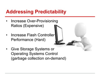 Addressing Predictability
• Increase Over-Provisioning
Ratios (Expensive)
• Increase Flash Controller
Performance (Hard)
• Give Storage Systems or
Operating Systems Control
(garbage collection on-demand)
 
