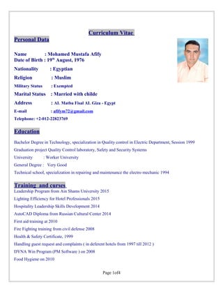 Curriculum Vitae
Personal Data
Name : Mohamed Mustafa Afify
Date of Birth : 19th
August, 1976
Nationality : Egyptian
Religion : Muslim
Military Status : Exempted
Marital Status : Married with childe
Address : AL Matba Fisal AL Giza - Egypt
E-mail : afifym72@gmail.com
Telephone: +2-012-22823769
Education
Bachelor Degree in Technology, specialization in Quality control in Electric Department, Session 1999
Graduation project Quality Control laboratory, Safety and Security Systems
University : Worker University
General Degree : Very Good
Technical school, specialization in repairing and maintenance the electro mechanic 1994
Training and curses
Leadership Program from Ain Shams University 2015
Lighting Efficiency for Hotel Professionals 2015
Hospitality Leadership Skills Development 2014
AutoCAD Diploma from Russian Cultural Center 2014
First aid training at 2010
Fire Fighting training from civil defense 2008
Health & Safety Certificate, 1999
Handling guest request and complaints ( in deferent hotels from 1997 till 2012 )
DYNA Win Program (PM Software ) on 2008
Food Hygiene on 2010
Page 1of4
 