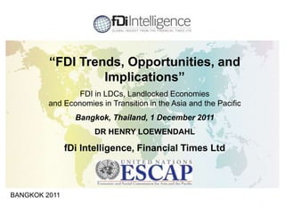 1
BANGKOK 2011
“FDI Trends, Opportunities, and
Implications”
FDI in LDCs, Landlocked Economies
and Economies in Transition in the Asia and the Pacific
Bangkok, Thailand, 1 December 2011
DR HENRY LOEWENDAHL
fDi Intelligence, Financial Times Ltd
 