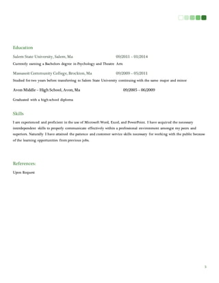 3
Education
Salem State University, Salem, Ma 09/2011 – 01/2014
Currently earning a Bachelors degree in Psychology and Theatre Arts
Massasoit Community College, Brockton, Ma 09/2009 – 05/2011
Studied for two years before transferring to Salem State University continuing with the same major and minor
Avon Middle – High School, Avon, Ma 09/2005 – 06/2009
Graduated with a high school diploma
Skills
I am experienced and proficient in the use of Microsoft Word, Excel, and PowerPoint. I have acquired the necessary
interdependent skills to properly communicate effectively within a professional environment amongst my peers and
superiors. Naturally I have attained the patience and customer service skills necessary for working with the public because
of the learning opportunities from previous jobs.
References:
Upon Request
 