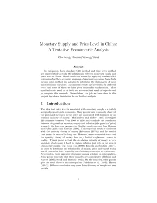 Monetary Supply and Price Level in China:
A Tentative Econometric Analysis
Zhicheng/Haoran/Sicong/Sirui
Abstract
In this paper, both standard OLS method and time series method
are implemented to study the relationship between monetary supply and
price level in China. Good results are shown by applying standard OLS
regressions but they are under suspicion of spurious regression. Some tests
in time series method are adopted to determine the stationarity of these
macroeconomic variables. Inconsistent results are presented by diﬀerent
tests, and some of them we have given reasonable explanations. More
speciﬁed model need to be built and advanced test need to be performed
to complete this research. Nevertheless, the job we have done in this
project lays down foundation for our furthur analysis.
1 Introduction
The idea that price level is associated with monetary supply is a widely
accepted proposition in economics. Many papers have repeatedly observed
the prolonged increases in the prices are associated with increases in the
nominal quantity of money. McCandless and Weber (1995) investigate
110 countries between Year 1960 to 1990 and conclude the correlation
between the growth of monetary supply and inﬂation (the growth of price)
is nearly 1 in long run perspective. Similar results are got from Grauwe
and Polan (2005) and Geweke (1986). This empirical result is consistent
with the quantity theory of money (Friedman (1970)) and the verdict
that money is neutral in long run. However, some economist state that
the quantity theory of money have very limited explanatory power in
reality. Typical point is that the circulation velocity of money is very
unstable, which make it hard to explain inﬂation just rely on the growth
of monetary supply. (eg: Baba et al. (1992); Estrella and Mishkin (1997)).
In order to determine the relationship of money, price and output which
are all time series data, normally test of cointegration need to be executed.
Nevertheless, there appeared divergence among scholars on cointegration.
Some people conclude that these variables are cointegrated (Hoﬀman and
Rasche (1989); Stock and Watson (1993)), On the contrary, other papers
give the result there is no cointegration (Friedman et al. (1993); Thoma
(1994)). Diﬀerent conclusion may come from diversity of sample and test
models.
1
 