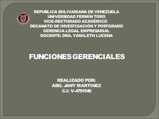 REPUBLICA BOLIVARIANA DE VENEZUELA 
UNIVERSIDAD FERMÍN TORO 
VICE-RECTORADO ACADÉMICO 
DECANATO DE INVESTIGACIÓN Y POSTGRADO 
GERENCIA LEGAL EMPRESARIAL 
DOCENTE: DRA. YAMILETH LUCENA 
FUNCIONES GERENCIALES 
REALIZADO POR: 
ABG. JANY MARTINEZ 
C.I: V-4791546 
 