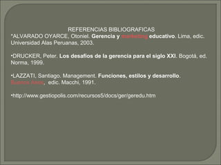 REFERENCIAS BIBLIOGRAFICAS 
*ALVARADO OYARCE, Otoniel. Gerencia y marketing educativo. Lima, edic. 
Universidad Alas Peruanas, 2003. 
•DRUCKER, Peter. Los desafíos de la gerencia para el siglo XXI. Bogotá, ed. 
Norma, 1999. 
•LAZZATI, Santiago. Management. Funciones, estilos y desarrollo. 
Buenos Aires, edic. Macchi, 1991. 
•http://www.gestiopolis.com/recursos5/docs/ger/geredu.htm 
