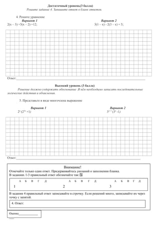 Достаточный уровень(3 балла)
Решите задание 4. Запишите ответ в бланк ответов.
4. Решите уравнение
Вариант 1
2(х – 3) +5(х – 2) =12;

Вариант 2
3(1 – х) - 2(3 – х) = 5;

Ответ:________________________________________________________________________________
Высокий уровень (3 балла)
Решение должно содержать обоснование .В нём необходимо записать последовательные
логические действия и объяснения.
5. Представьте в виде многочлена выражение
Вариант 1
2п (23п +1)

Вариант 2
3п+1 (3п -1)

Ответ:_____________________________________________________________________________

Внимание!
Отмечайте только один ответ. Придерживайтесь указаний о заполнении бланка.
В заданиях 1-3 правильный ответ обозначайте так: Х
А

Б

В

Г

1

Д

А

2

Б

В

Г

Д

А

Б

В

Г

Д

3

В задании 4 правильный ответ записывайте в строчку. Если решений много, записывайте их через
точку с запятой.
4. Ответ:
Оценка____________

___

 