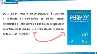 Diz artigo 5º, inciso VI, da Constituição: “É inviolável
a liberdade de consciência de crença, sendo
assegurado o livre exercício dos cultos religiosos e
garantida, na forma da lei, a proteção aos locais de
culto e a suas liturgias."
10
 