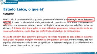 Estado Laico, o que é?
CONCEITO
Um Estado é considerado laico quando promove oficialmente a separação entre Estado e
religião. A partir da ideia de laicidade, o Estado não permitiria a interferência de correntes
religiosas em assuntos estatais, nem privilegiaria uma ou algumas religiões sobre as
demais. O Estado laico trata todos os seus cidadãos igualmente, independentemente de
sua escolha religiosa, e não deve dar preferência a indivíduos de certa religião.
O Estado também deve garantir e proteger a liberdade religiosa de cada cidadão, evitando
que grupos religiosos exerçam interferência em questões políticas. Por outro lado, isso não
significa dizer que o Estado é ateu, ou agnóstico. A descrença religiosa é tratada da mesma
forma que os diversos tipos de crença.
11
 