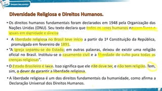 2
• Os direitos humanos fundamentais foram declarados em 1948 pela Organização das
Nações Unidas (ONU). Seu texto declara que todos os seres humanos nascem livres e
iguais em dignidade e direito
• A liberdade religiosa no Brasil teve início a partir da 1ª Constituição da República,
promulgada em fevereiro de 1891.
• “A Igreja separou-se do Estado; em outras palavras, deixou de existir uma religião
oficial no Brasil. Instituiu-se o casamento civil e a liberdade de culto para todas as
crenças religiosas”.
• O Estado Brasileiro é laico. Isso significa que ele não deve ter, e não tem religião. Tem,
sim, o dever de garantir a liberdade religiosa.
• A liberdade religiosa é um dos direitos fundamentais da humanidade, como afirma a
Declaração Universal dos Direitos Humanos.
 