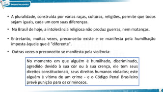 3
• A pluralidade, construída por várias raças, culturas, religiões, permite que todos
sejam iguais, cada um com suas diferenças.
• No Brasil de hoje, a intolerância religiosa não produz guerras, nem matanças.
• Entretanto, muitas vezes, preconceito existe e se manifesta pela humilhação
imposta àquele que é "diferente".
• Outras vezes o preconceito se manifesta pela violência:
No momento em que alguém é humilhado, discriminado,
agredido devido à sua cor ou à sua crença, ele tem seus
direitos constitucionais, seus direitos humanos violados; este
alguém é vítima de um crime - e o Código Penal Brasileiro
prevê punição para os criminosos.
 