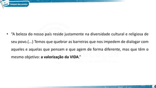 4
• “A beleza do nosso país reside justamente na diversidade cultural e religiosa de
seu povo.(...) Temos que quebrar as barreiras que nos impedem de dialogar com
aqueles e aquelas que pensam e que agem de forma diferente, mas que têm o
mesmo objetivo: a valorização da VIDA.”
 