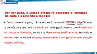 ➢ De uma maneira geral, o Estado laico é um estado neutro e leigo. Busca-
se através dele que uma sociedade de modo geral, mesmo com diversidade
de crenças e ideologias, consiga se desenvolver pacificamente, tratando o
próximo com o devido respeito, obedecendo a um governo sem posição
religiosa definida..
Por ser laico, o Estado brasileiro assegura a liberdade
de culto e o respeito a toda fé:
8
 