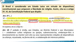 O Brasil é considerado um Estado Laico em virtude de dispositivos
constitucionais que amparam a liberdade de religião. Assim, cita-se o artigo
5º, VI, da Constituição Federal que dispõe:
Art. 5º […]
VI – é inviolável a liberdade de consciência e de crença, sendo assegurado o livre
exercício dos cultos religiosos e garantida, na forma da lei, a proteção aos locais de
culto e suas liturgias.
Em sequência, cita-se o artigo 19, I
Art. 19. É vedado à União, aos Estados, ao Distrito Federal e aos Municípios:
I – estabelecer cultos religiosos ou igrejas, subvenciona-los, embaraçar-lhes o
funcionamento ou manter com eles ou seus representantes relações de dependência
ou aliança, ressalvada, na forma da lei, a colaboração de interesse público.
9
 