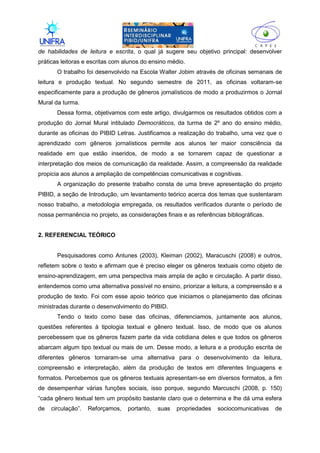 II
de habilidades de leitura e escrita, o qual já sugere seu objetivo principal: desenvolver
práticas leitoras e escritas com alunos do ensino médio.
O trabalho foi desenvolvido na Escola Walter Jobim através de oficinas semanais de
leitura e produção textual. No segundo semestre de 2011, as oficinas voltaram-se
especificamente para a produção de gêneros jornalísticos de modo a produzirmos o Jornal
Mural da turma.
Dessa forma, objetivamos com este artigo, divulgarmos os resultados obtidos com a
produção do Jornal Mural intitulado Democráticos, da turma de 2º ano do ensino médio,
durante as oficinas do PIBID Letras. Justificamos a realização do trabalho, uma vez que o
aprendizado com gêneros jornalísticos permite aos alunos ter maior consciência da
realidade em que estão inseridos, de modo a se tornarem capaz de questionar a
interpretação dos meios de comunicação da realidade. Assim, a compreensão da realidade
propicia aos alunos a ampliação de competências comunicativas e cognitivas.
A organização do presente trabalho consta de uma breve apresentação do projeto
PIBID, a seção de Introdução, um levantamento teórico acerca dos temas que sustentaram
nosso trabalho, a metodologia empregada, os resultados verificados durante o período de
nossa permanência no projeto, as considerações finais e as referências bibliográficas.
2. REFERENCIAL TEÓRICO
Pesquisadores como Antunes (2003), Kleiman (2002), Maracuschi (2008) e outros,
refletem sobre o texto e afirmam que é preciso eleger os gêneros textuais como objeto de
ensino-aprendizagem, em uma perspectiva mais ampla de ação e circulação. A partir disso,
entendemos como uma alternativa possível no ensino, priorizar a leitura, a compreensão e a
produção de texto. Foi com esse apoio teórico que iniciamos o planejamento das oficinas
ministradas durante o desenvolvimento do PIBID.
Tendo o texto como base das oficinas, diferenciamos, juntamente aos alunos,
questões referentes à tipologia textual e gênero textual. Isso, de modo que os alunos
percebessem que os gêneros fazem parte da vida cotidiana deles e que todos os gêneros
abarcam algum tipo textual ou mais de um. Desse modo, a leitura e a produção escrita de
diferentes gêneros tornaram-se uma alternativa para o desenvolvimento da leitura,
compreensão e interpretação, além da produção de textos em diferentes linguagens e
formatos. Percebemos que os gêneros textuais apresentam-se em diversos formatos, a fim
de desempenhar várias funções sociais, isso porque, segundo Marcuschi (2008, p. 150)
“cada gênero textual tem um propósito bastante claro que o determina e lhe dá uma esfera
de circulação”. Reforçamos, portanto, suas propriedades sociocomunicativas de
 