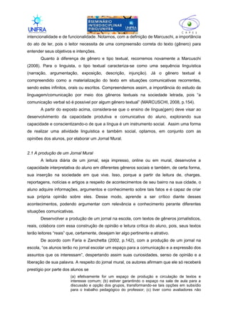 II
intencionalidade e de funcionalidade. Notamos, com a definição de Marcuschi, a importância
do ato de ler, pois o leitor necessita de uma compreensão correta do texto (gênero) para
entender seus objetivos e intenções.
Quanto à diferença de gênero e tipo textual, recorremos novamente a Marcuschi
(2008). Para o linguista, o tipo textual caracteriza-se como uma sequência linguística
(narração, argumentação, exposição, descrição, injunção). Já o gênero textual é
compreendido como a materialização do texto em situações comunicativas recorrentes,
sendo estes infinitos, orais ou escritos. Compreendemos assim, a importância do estudo da
linguagem/comunicação por meio dos gêneros textuais na sociedade letrada, pois “a
comunicação verbal só é possível por algum gênero textual” (MARCUSCHI, 2008, p.154).
A partir do exposto acima, considera-se que o ensino de língua(gem) deve visar ao
desenvolvimento da capacidade produtiva e comunicativa do aluno, explorando sua
capacidade e conscientizando-o de que a língua é um instrumento social. Assim uma forma
de realizar uma atividade linguística e também social, optamos, em conjunto com as
opiniões dos alunos, por elaborar um Jornal Mural.
2.1 A produção de um Jornal Mural
A leitura diária de um jornal, seja impresso, online ou em mural, desenvolve a
capacidade interpretativa do aluno em diferentes gêneros sociais e também, de certa forma,
sua inserção na sociedade em que vive. Isso, porque a partir da leitura de, charges,
reportagens, notícias e artigos a respeito de acontecimentos de seu bairro na sua cidade, o
aluno adquire informações, argumentos e conhecimento sobre tais fatos e é capaz de criar
sua própria opinião sobre eles. Desse modo, aprende a ser crítico diante desses
acontecimentos, podendo argumentar com relevância e conhecimento perante diferentes
situações comunicativas.
Desenvolver a produção de um jornal na escola, com textos de gêneros jornalísticos,
reais, colabora com essa construção de opinião e leitura crítica do aluno, pois, seus textos
terão leitores “reais” que, certamente, desejam ler algo pertinente e atrativo.
De acordo com Faria e Zanchetta (2002, p.142), com a produção de um jornal na
escola, “os alunos terão no jornal escolar um espaço para a comunicação e a expressão dos
assuntos que os interessam”, despertando assim suas curiosidades, senso de opinião e a
liberação de sua palavra. A respeito do jornal mural, os autores afirmam que ele só receberá
prestígio por parte dos alunos se
(a) efetivamente for um espaço de produção e circulação de textos e
interesse comum; (b) estiver garantindo o espaço na sala de aula para a
discussão e opção dos grupos, transformando-se tais opções em subsídio
para o trabalho pedagógico do professor; (c) tiver como avaliadores não
 