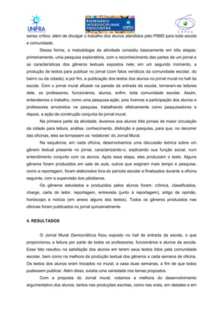 II
senso crítico; além de divulgar o trabalho dos alunos atendidos pelo PIBID para toda escola
e comunidade.
Dessa forma, a metodologia da atividade consistiu basicamente em três etapas:
primeiramente, uma pesquisa exploratória, com o reconhecimento das partes de um jornal e
as características dos gêneros textuais expostos nele; em um segundo momento, a
produção de textos para publicar no jornal (com fatos verídicos da comunidade escolar, do
bairro ou da cidade); e por fim, a publicação dos textos dos alunos no jornal mural no hall da
escola. Com o jornal mural afixado na parede de entrada da escola, tornaram-se leitores
dele, os professores, funcionários, alunos, enfim, toda comunidade escolar. Assim,
entendemos o trabalho, como uma pesquisa-ação, pois tivemos a participação dos alunos e
professores envolvidos na pesquisa, trabalhando efetivamente como pesquisadores e
depois, a ação de construção conjunta do jornal mural.
Na primeira parte da atividade, levamos aos alunos três jornais de maior circulação
da cidade para leitura, análise, conhecimento, distinção e pesquisa, para que, no decorrer
das oficinas, eles se tornassem os ‘redatores’ do Jornal Mural.
Na sequência, em cada oficina, desenvolvemos uma discussão teórica sobre um
gênero textual presente no jornal, caracterizando-o, explicando sua função social, num
entendimento conjunto com os alunos. Após essa etapa, eles produziam o texto. Alguns
gêneros foram produzidos em sala de aula, outros que exigiram mais tempo e pesquisa,
como a reportagem, foram elaborados fora do período escolar e finalizados durante a oficina
seguinte, com a supervisão dos pibidianos.
Os gêneros estudados e produzidos pelos alunos foram: crônica, classificados,
charge, carta do leitor, reportagem, entrevista (junto à reportagem), artigo de opinião,
horóscopo e notícia (em anexo alguns dos textos). Todos os gêneros produzidos nas
oficinas foram publicados no jornal quinzenalmente.
4. RESULTADOS
O Jornal Mural Democráticos ficou exposto no hall de entrada da escola, o que
proporcionou a leitura por parte de todos os professores, funcionários e alunos da escola.
Esse fato resultou na satisfação dos alunos em terem seus textos lidos pela comunidade
escolar, bem como na melhora da produção textual dos gêneros a cada semana de oficina.
Os textos dos alunos eram trocados no mural, a casa duas semanas, a fim de que todos
pudessem publicar. Além disso, existia uma variedade nos temas propostos.
Com a proposta do Jornal mural, notamos a melhora do desenvolvimento
argumentativo dos alunos, tantos nas produções escritas, como nas orais, em debates e em
 