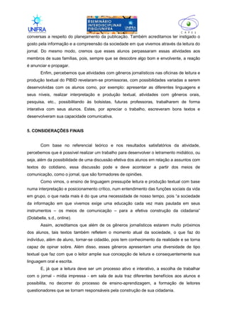 II
conversas a respeito do planejamento da publicação. Também acreditamos ter instigado o
gosto pela informação e a compreensão da sociedade em que vivemos através da leitura do
jornal. Do mesmo modo, cremos que esses alunos perpassaram essas atividades aos
membros de suas famílias, pois, sempre que se descobre algo bom e envolvente, a reação
é anunciar e propagar.
Enfim, percebemos que atividades com gêneros jornalísticos nas oficinas de leitura e
produção textual do PIBID revelaram-se promissoras, com possibilidades variadas a serem
desenvolvidas com os alunos como, por exemplo: apresentar as diferentes linguagens e
seus níveis, realizar interpretação e produção textual, atividades com gêneros orais,
pesquisa, etc., possibilitando às bolsistas, futuras professoras, trabalharem de forma
interativa com seus alunos. Estes, por apreciar o trabalho, escreveram bons textos e
desenvolveram sua capacidade comunicativa.
5. CONSIDERAÇÕES FINAIS
Com base no referencial teórico e nos resultados satisfatórios da atividade,
percebemos que é possível realizar um trabalho para desenvolver o letramento midiático, ou
seja, além da possibilidade de uma discussão efetiva dos alunos em relação a assuntos com
textos do cotidiano, essa discussão pode e deve acontecer a partir dos meios de
comunicação, como o jornal, que são formadores de opiniões.
Como vimos, o ensino de linguagem pressupõe leitura e produção textual com base
numa interpretação e posicionamento crítico, num entendimento das funções sociais da vida
em grupo, o que nada mais é do que uma necessidade de nosso tempo, pois “a sociedade
da informação em que vivemos exige uma educação cada vez mais pautada em seus
instrumentos – os meios de comunicação – para a efetiva construção da cidadania”
(Dolabella, s.d., online).
Assim, acreditamos que além de os gêneros jornalísticos estarem muito próximos
dos alunos, tais textos também refletem o momento atual da sociedade, o que faz do
indivíduo, além de aluno, tornar-se cidadão, pois tem conhecimento da realidade e se torna
capaz de opinar sobre. Além disso, esses gêneros apresentam uma diversidade de tipo
textual que faz com que o leitor amplie sua concepção de leitura e consequentemente sua
linguagem oral e escrita.
E, já que a leitura deve ser um processo ativo e interativo, a escolha de trabalhar
com o jornal - mídia impressa - em sala de aula traz diferentes benefícios aos alunos e
possibilita, no decorrer do processo de ensino-aprendizagem, a formação de leitores
questionadores que se tornam responsáveis pela construção de sua cidadania.
 