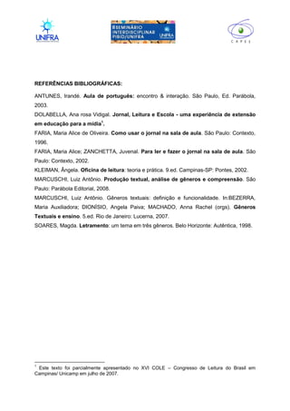 II
REFERÊNCIAS BIBLIOGRÁFICAS:
ANTUNES, Irandé. Aula de português: encontro & interação. São Paulo, Ed. Parábola,
2003.
DOLABELLA, Ana rosa Vidigal. Jornal, Leitura e Escola - uma experiência de extensão
em educação para a mídia1
.
FARIA, Maria Alice de Oliveira. Como usar o jornal na sala de aula. São Paulo: Contexto,
1996.
FARIA, Maria Alice; ZANCHETTA, Juvenal. Para ler e fazer o jornal na sala de aula. São
Paulo: Contexto, 2002.
KLEIMAN, Ângela. Oficina de leitura: teoria e prática. 9.ed. Campinas-SP: Pontes, 2002.
MARCUSCHI, Luiz Antônio. Produção textual, análise de gêneros e compreensão. São
Paulo: Parábola Editorial, 2008.
MARCUSCHI, Luiz Antônio. Gêneros textuais: definição e funcionalidade. In:BEZERRA,
Maria Auxiliadora; DIONÍSIO, Angela Paiva; MACHADO, Anna Rachel (orgs). Gêneros
Textuais e ensino. 5.ed. Rio de Janeiro: Lucerna, 2007.
SOARES, Magda. Letramento: um tema em três gêneros. Belo Horizonte: Autêntica, 1998.
1
Este texto foi parcialmente apresentado no XVI COLE – Congresso de Leitura do Brasil em
Campinas/ Unicamp em julho de 2007.
 