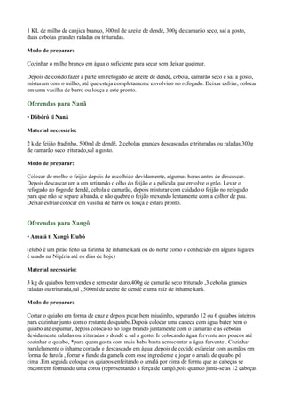 1 KL de milho de canjica branco, 500ml de azeite de dendê, 300g de camarão seco, sal a gosto,
duas cebolas grandes raladas ou trituradas.
Modo de preparar:
Cozinhar o milho branco em água o suficiente para secar sem deixar queimar.
Depois de cosido fazer a parte um refogado de azeite de dendê, cebola, camarão seco e sal a gosto,
misturam com o milho, até que esteja completamente envolvido no refogado. Deixar esfriar, colocar
em uma vasilha de barro ou louça e este pronto.
Oferendas para Nanã
• Dóbóró ti Nanã
Material necessário:
2 k de feijão fradinho, 500ml de dendê, 2 cebolas grandes descascadas e trituradas ou raladas,300g
de camarão seco triturado,sal a gosto.
Modo de preparar:
Colocar de molho o feijão depois de escolhido devidamente, algumas horas antes de descascar.
Depois descascar um a um retirando o olho do feijão e a película que envolve o grão. Levar o
refogado ao fogo de dendê, cebola e camarão, depois misturar com cuidado o feijão no refogado
para que não se separe a banda, e não quebre o feijão mexendo lentamente com a colher de pau.
Deixar esfriar colocar em vasilha de barro ou louça e estará pronto.
Oferendas para Xangô
• Amalá ti Xangô Elubó
(elubó é um pirão feito da farinha de inhame kará ou do norte como é conhecido em alguns lugares
é usado na Nigéria até os dias de hoje)
Material necessário:
3 kg de quiabos bem verdes e sem estar duro,400g de camarão seco triturado ,3 cebolas grandes
raladas ou triturada,sal , 500ml de azeite de dendê e uma raiz de inhame kará.
Modo de preparar:
Cortar o quiabo em forma de cruz e depois picar bem miudinho, separando 12 ou 6 quiabos inteiros
para cozinhar junto com o restante do quiabo.Depois colocar uma caneca com água bater bem o
quiabo até espumar, depois coloca-lo no fogo brando juntamente com o camarão e as cebolas
devidamente raladas ou trituradas o dendê e sal a gosto. Ir colocando água fervente aos poucos até
cozinhar o quiabo, *para quem gosta com mais baba basta acrescentar a água fervente . Cozinhar
paralelamente o inhame cortado e descascado em água ,depois de cozido esfarelar com as mãos em
forma de farofa , forrar o fundo da gamela com esse ingrediente e jogar o amalá de quiabo pó
cima .Em seguida coloque os quiabos enfeitando o amalá por cima de forma que as cabeças se
encontrem formando uma coroa (representando a força de xangô,pois quando junta-se as 12 cabeças
 