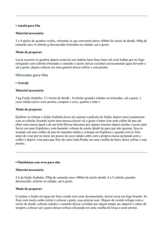 • Amalá para Oia
Material necessário:
3 a 4 quilos de quiabos verdes, retirando os que estiverem duros, 600ml de azeite de dendê, 400g de
camarão seco 4 cebolas g descascadas trituradas ou raladas ,sal a gosto.
Modo de preparar:
Lavar escorrer os quiabos depois corta-los em rodelas bem finas bater até criar bolhas por no fogo
refogando com cebolas trituradas e camarão e azeite deixar cozinhar acrescentando água fervente e
sal a gosto ,depois colocar em uma gamela deixar esfriar e esta pronto.
Oferendas para Oba
• Acarajé
Material necessário:
3 kg Feijão fradinho, 2 l Azeite de dendê , 4 cebolas grandes raladas ou trituradas, sal a gosto ,1
coco ralado.(serve coco pronto, comprar o coco, quebra e ralar.)
Modo de preparar:
Quebrar ou triturar o feijão fradinho,lavar até separar a película do feijão, depois moer juntamente
com as cebolas fazendo assim uma massa,colocar sal a gosto e bater com uma colher de pau até
obter uma massa igual a de um bolo.Deixar descansa por alguns minutos depois ponha o azeite para
ferver em uma frigideira e com bastante volume de azeite dendê de para que não queime, faca os
acarajés em uma colher de pau de tamanho médio e coloque na frigideira e quando estiver frito
antes de virar por no meio um pouco de coco ralado cobri com a própria massa ajeitando com a
colher e depois virar para que frite do outro lado.Ponha em uma vasilha de barro deixe esfriar e esta
pronto..
• Ómólokum sem ovos para oba
Material necessário:
2 k de feijão fradinho, 500g de camarão seco, 600ml de azeite dendê, 4 a 5 cebolas grandes
descascadas ,trituras ou raladas ,sal a gosto.
Modo de preparar:
Cozinhar o feijão em água até ficar cosido sem estar desmanchado, deixar secar em fogo brando. Se
ficar com muito caldo retirar e colocar a parte, caso precise usar .Depois de cozido refogar com o
azeite de dendê ,cebolas raladas e camarão deixar cozinhar por algum tempo ate adquirir o sabor do
tempero, colocar sal a gosto deixar esfriar colocando em uma vasilha de louça e estar pronto.
 