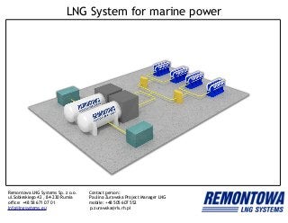 LNG System for marine power
Remontowa LNG Systems Sp. z o.o. Contact person:
ul.Sobieskiego 42 , 84-230 Rumia Paulina Żurawska Project Manager LNG
office: +48 58 671 07 01 mobile: +48 505 607 552
info@lngsystems.eu p.zurawska@rls.rh.pl
 