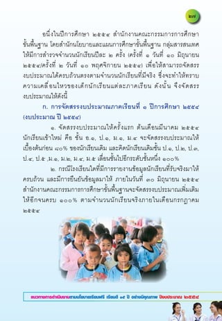 อนึ่งในปีการศึกษา	 ๒๕๕๔	 สำนักงานคณะกรรมการการศึกษา	                    	
ขั้นพื้นฐาน	โดยสำนักนโยบายและแผนการศึกษาขั้นพื้นฐาน	กลุ่มสารสนเทศ	
ให้มีการสำรวจจำนวนนักเรียนปีละ	 ๒	 ครั้ง	 (ครั้งที่	 ๑	 วันที่	 ๑๐	 มิถุนายน	
๒๕๕๔/ครั้งที่	 ๒	 วันที่	 ๑๐	 พฤศจิกายน	 ๒๕๕๔)	 เพื่อให้สามารถจัดสรร	              	
งบประมาณได้ครบถ้วนตรงตามจำนวนนักเรียนที่มีจริง	 ซึ่งจะทำให้ทราบ
ความเคลื ่ อ นไหวของเด็ ก นั ก เรี ย นแต่ ล ะภาคเรี ย น	 ดั ง นั ้ น	 จึ ง จั ด สรร	
                                                                                   	
งบประมาณให้ดังนี้		

          ก.
 การจัดสรรงบประมาณภาคเรียนที่
 ๑
 ปีการศึกษา
 ๒๕๕๔
(งบประมาณ
ปี
๒๕๕๔)
	          	 ๑.	จั ด สรรงบประมาณให้ ค รั ้ ง แรก	 ต้ น เดื อ นมี น าคม	 ๒๕๕๔
นักเรียนเข้าใหม่	 คือ	 ชั้น	 อ.๑,	 ป.๑,	 ม.๑,	 ม.๔	 จะจัดสรรงบประมาณให้	
เบื้องต้นก่อน	๘๐%	ของนักเรียนเดิม	และคิดนักเรียนเดิมชั้น	ป.๑,	ป.๒,	ป.๓,	
ป.๔,	ป.๕	,ม.๑,	ม.๒,	ม.๔,	ม.๕	เลื่อนชั้นไปอีกระดับชั้นหนึ่ง	๑๐๐%		
	          	 ๒.	กรณีโรงเรียนใดที่มีการรายงานข้อมูลนักเรียนที่รับจริงมาให้
ครบถ้วน	 และมีการยืนยันข้อมูลมาให้	 ภายในวันที่	 ๓๐	 มิถุนายน	 ๒๕๕๔	
สำนักงานคณะกรรมการการศึกษาขั้นพื้นฐานจะจัดสรรงบประมาณเพิ่มเติม
ให้ อ ี ก จนครบ	 ๑๐๐%	 ตามจำนวนนั ก เรี ย นจริ ง ภายในเดื อ นกรกฎาคม	
๒๕๕๔	




   แนวทางการดำเนินงานตามนโยบายเรียนฟรี เรียนดี ๑๕ ปี อย่างมีคุณภาพ ปีงบประมาณ ๒๕๕๔
 