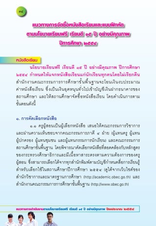 แนวทางการจัดซื้อหนังสือเรียนและแบบฝึกหัด
      ตามนโยบายเรียนฟรี เรียนดี ๑๕ ปี อย่างมีคุณภาพ
                    ปีการศึกษา ๒๕๕๔

หนังสือเรียน
	        นโยบายเรียนฟรี
 เรียนดี
 ๑๕
 ปี
 อย่างมีคุณภาพ
 ปีการศึกษา
๒๕๕๔
 กำหนดให้แจกหนังสือเรียนแก่นักเรียนทุกคนโดยไม่เรียกคืน
สำนั ก งานคณะกรรมการการศึ ก ษาขั ้ น พื ้ น ฐานจะโอนเงิ น งบประมาณ	              	
ค่าหนั ง สื อ เรี ย น	 ซึ ่ งเป็นเงินอุดหนุนทั่วไปเข้าบั ญ ชี เ งิ น ฝากธนาคารของ	
                                                                                 	
สถานศึกษา	 และให้สถานศึกษาจัดซื้อหนังสือเรียน	 โดยดำเนินการตาม	                  	
ขั้นตอนดังนี้	
	
๑.
การคัดเลือกหนังสือ
	        ๑.๑	 ครูผู้สอนเป็นผู้เลือกหนังสือ	 เสนอให้คณะกรรมการวิชาการ	
และผ่านความเห็นชอบจากคณะกรรมการภาคี	 ๔	 ฝ่าย	 (ผู้แทนครู	 ผู้แทน	                	
ผู้ปกครอง	 ผู้แทนชุมชน	 และผู้แทนกรรมการนักเรียน)	 และคณะกรรมการ
สถานศึกษาขั้นพื้นฐาน	 โดยพิจารณาคัดเลือกหนังสือที่สอดคล้องกับหลักสูตร
ของกระทรวงศึกษาธิการและมีเนื้อหาสาระตรงตามความต้องการของครู	
ผู้สอน	 ซึ่งสามารถเลือกได้จากทุกสำนักพิมพ์ตามบัญชีกำหนดสื่อการเรียนรู้
สำหรับเลือกใช้ในสถานศึกษาปีการศึกษา	 ๒๕๕๔	 (ดูได้จากเว็บไซต์ของ
สำนักวิชาการและมาตรฐานการศึกษา	 (http://academic.obec.go.th)	 และ
สำนักงานคณะกรรมการการศึกษาขั้นพื้นฐาน	(http://www.obec.go.th)	



แนวทางการดำเนินงานตามนโยบายเรียนฟรี เรียนดี ๑๕ ปี อย่างมีคุณภาพ ปีงบประมาณ ๒๕๕๔
 