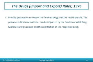 Phr_ali91@hotmail.com
The Drugs (Import and Export) Rules, 1976
• Provide procedures to import the finished drugs and the raw materials. The
pharmaceutical raw materials can be imported by the holders of valid Drug
Manufacturing Licenses and the registration of the respective drug.
Muhammad Ali 10
 