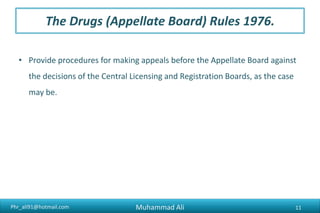 Phr_ali91@hotmail.com
The Drugs (Appellate Board) Rules 1976.
• Provide procedures for making appeals before the Appellate Board against
the decisions of the Central Licensing and Registration Boards, as the case
may be.
Muhammad Ali 11
 