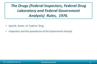 Phr_ali91@hotmail.com
The Drugs (Federal Inspectors, Federal Drug
Laboratory and Federal Government
Analysts) Rules, 1976.
• Specify duties of Federal Drug
• Inspectors and the procedures of the Government Analyst.
Muhammad Ali 14
 