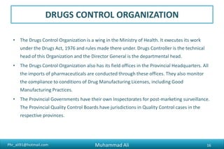 Phr_ali91@hotmail.com
DRUGS CONTROL ORGANIZATION
• The Drugs Control Organization is a wing in the Ministry of Health. It executes its work
under the Drugs Act, 1976 and rules made there under. Drugs Controller is the technical
head of this Organization and the Director General is the departmental head.
• The Drugs Control Organization also has its field offices in the Provincial Headquarters. All
the imports of pharmaceuticals are conducted through these offices. They also monitor
the compliance to conditions of Drug Manufacturing Licenses, including Good
Manufacturing Practices.
• The Provincial Governments have their own Inspectorates for post-marketing surveillance.
The Provincial Quality Control Boards have jurisdictions in Quality Control cases in the
respective provinces.
Muhammad Ali 16
 