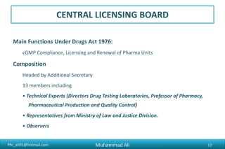 Phr_ali91@hotmail.com
CENTRAL LICENSING BOARD
Main Functions Under Drugs Act 1976:
cGMP Compliance, Licensing and Renewal of Pharma Units
Composition
Headed by Additional Secretary
13 members including
• Technical Experts (Directors Drug Testing Laboratories, Professor of Pharmacy,
Pharmaceutical Production and Quality Control)
• Representatives from Ministry of Law and Justice Division.
• Observers
Muhammad Ali 17
 