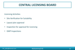 Phr_ali91@hotmail.com
CENTRAL LICENSING BOARD
Licensing Activities
• Site Verification for Suitability
• Layout plan approval
• Inspection for approval for Licensing
• GMP Inspections
Muhammad Ali 18
 