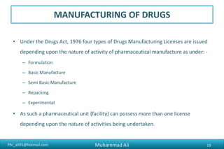 Phr_ali91@hotmail.com
MANUFACTURING OF DRUGS
• Under the Drugs Act, 1976 four types of Drugs Manufacturing Licenses are issued
depending upon the nature of activity of pharmaceutical manufacture as under: -
– Formulation
– Basic Manufacture
– Semi Basic Manufacture
– Repacking
– Experimental
• As such a pharmaceutical unit (facility) can possess more than one license
depending upon the nature of activities being undertaken.
Muhammad Ali 19
 